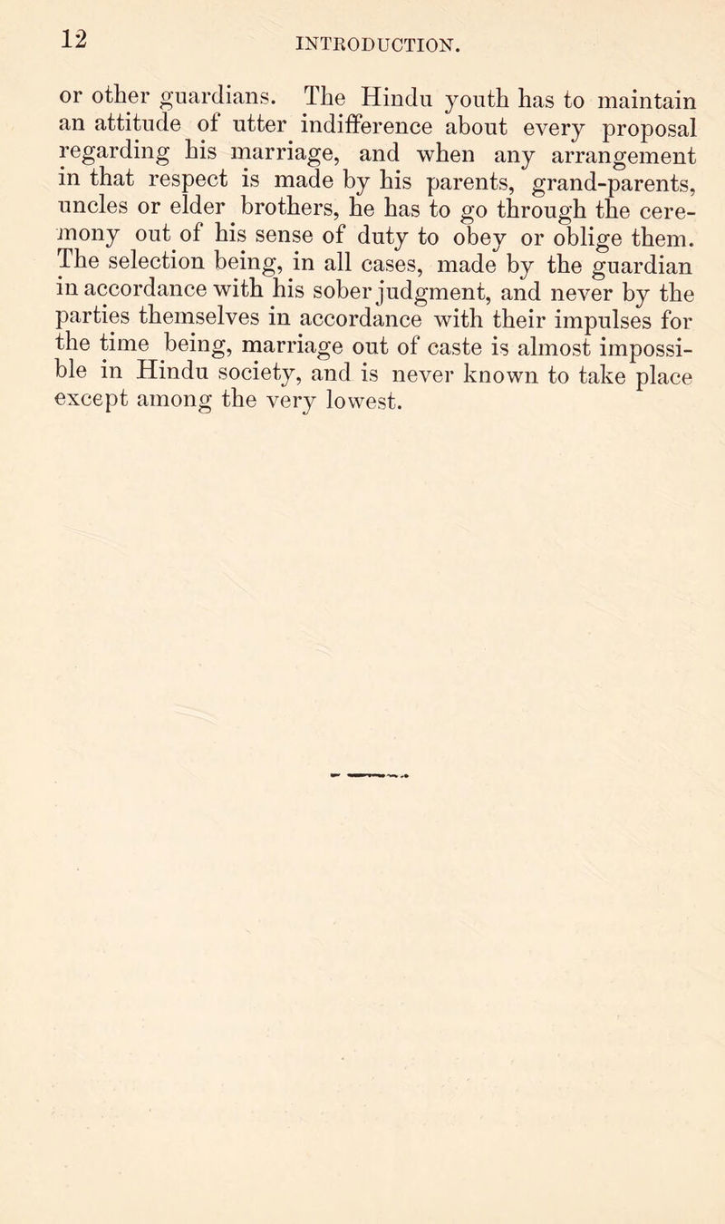 or other guardians. The Hindu youth has to maintain an attitude of utter indifference about every proposal regarding his marriage, and when any arrangement in that respect is made by his parents, grand-parents, uncles or elder brothers, he has to go through the cere- jnony out of his sense of duty to obey or oblige them. The selection being, in all cases, made by the guardian in accordance with his sober judgment, and never by the parties themselves in accordance with their impulses for the time being, marriage out of caste is almost impossi- ble in Hindu society, and is never known to take place except among the very lowest.