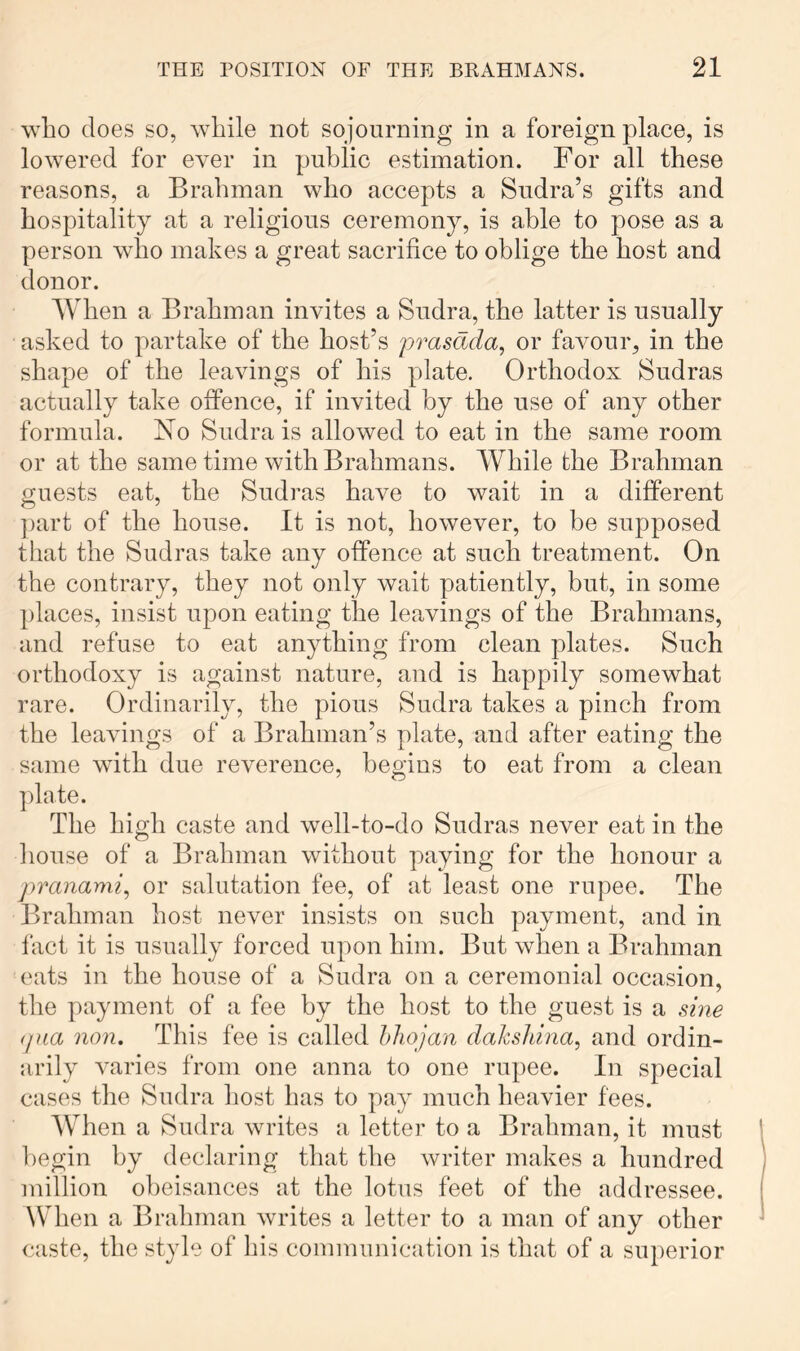 who does so, while not sojourning in a foreign place, is lowered for ever in public estimation. For all these reasons, a Brahman who accepts a Sudra’s gifts and hospitality at a religious ceremony, is able to pose as a person who makes a great sacrifice to oblige the host and donor. When a Brahman invites a Sudra, the latter is usually asked to partake of the host’s prasdda^ or favour, in the shape of the leavings of his plate. Orthodox Sudras actually take offence, if invited by the use of any other formula. Xo Sudra is allowed to eat in the same room or at the same time with Brahmans. While the Brahman guests eat, the Sudras have to wait in a different part of the house. It is not, however, to be supposed that the Sudras take any offence at such treatment. On the contrary, they not only wait patiently, but, in some places, insist upon eating the leavings of the Brahmans, and refuse to eat anything from clean plates. Such orthodoxy is against nature, and is happily somewhat rare. Ordinarily, the pious Sudra takes a pinch from the leavings of a Brahman’s plate, and after eating the same with due reverence, begins to eat from a clean plate. The high caste and well-to-do Sudras never eat in the house of a Brahman without paying for the honour a pranami^ or salutation fee, of at least one rupee. The Brahman host never insists on such payment, and in fact it is usually forced upon him. But when a Brahman eats in the house of a Sudra on a ceremonial occasion, the payment of a fee by the host to the guest is a sine (jna non. This fee is called hliojan daksJdna, and ordin- arily varies from one anna to one rupee. In special cases the Sudra host has to pay much heavier fees. When a Sudra writes a letter to a Brahman, it must 1 begin by declaring that the writer makes a hundred million obeisances at the lotus feet of the addressee. When a Brahman writes a letter to a man of any other caste, the style of his communication is that of a su})erior