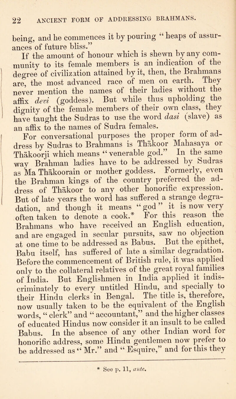 being, and he commences it by pouring “ heaps of assur- ances of future bliss.” If the amount of honour which is shewn by any com- munity to its female members is an indication of the degree of civilization attained by it, then, the Brahmans are, the most advanced race of men on earth. They never mention the names of their ladies without the affix devi (goddess). But while thus upholding the dignity of the female members of their own class, they have taught the Sudras to use the word dad (slave) as an affix to the names of Sudra females. For conversational purposes the proper form of ad- dress by Sudras to Brahmans is Thakoor IMahasaya oi Thakoorji which means “venerable god.” In the same way Brahman ladies have to be addressed by Sudras as Ma Thakoorain or mother goddess. Formerly, even the Brahman kings of the country preferred the ad- dress of Thakoor to any other honorific expression. But of late years the word has suffered a strange degra- dation, and though it means “ god ” it is now very often taken to denote a cook.* For this reason the Brahmans who have received an English education, and are engaged in secular pursuits, saw no objection at one time to be addressed as Babus. But the epithet, Babu itself, has suffered of late a similar degradation. Before the commencement of British rule, it was applied only to the collateral relatives of the great royal families of India. But Englishmen in India applied it indis- criminately to every untitled Hindu, and specially to their Hindu clerks in Bengal. The title is, therefore, now usually taken to be the equivalent of the English words, “ clerk” and “ accountant,” and the higher classes of educated Hindus now consider it an insult to be called Babus. In the absence of any other Indian word for honorific address, some Hindu gentlemen now prefer to be addressed as “ Mr.” and “ Esquire,’ and for this they * See p. 11, ante.