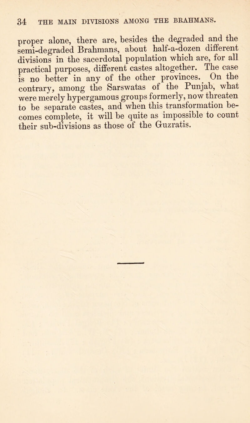 proper alone, there are, besides the degraded and the semi-degraded Brahmans, about half-a-dozen different divisions in the sacerdotal population which are, for all practical purposes, different castes altogether. The case is no better in any of the other provinces.^ On the contrary, among the Sarswatas of the Punjab, what were merely hypergamous groups formerly, now threaten to he separate castes, and when this transformation be- comes complete, it will be quite as impossible to count their sub-divisions as those of the Guzratis.