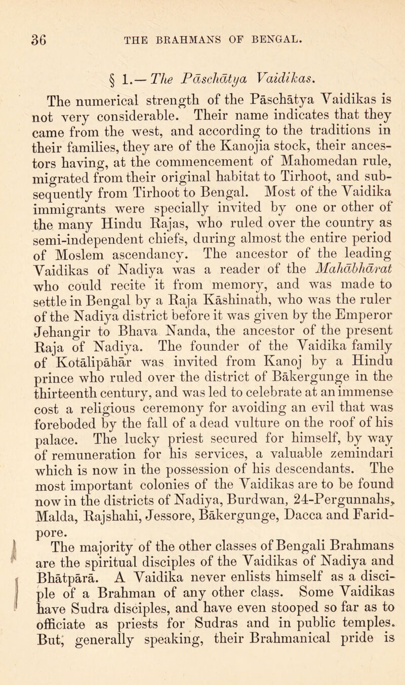 § 1.— The Paschatya Vaidikas. The numerical strength of the Paschatya Yaidikas is not very considerable. Their name indicates that they came from the west, and according to the traditions in their families, they are of the Kanojia stock, their ances- tors having, at the commencement of Mahomedan rule, migrated from their original habitat to Tirhoot, and sub- sequently from Tirhoot to Bengal. Most of the Yaidika immigrants were specially invited by one or other of the many Hindu Kajas, who ruled over the country as semi-independent chiefs, during almost the entire period of Moslem ascendancy. The ancestor of the leading Yaidikas of Nadiya was a reader of the Mahdhhdmt who could recite it from memory, and was made to settle in Bengal by a Eaja Kashinath, who was the ruler of the Nadiya district before it was given by the Emperor Jehangir to Bhava Nanda, the ancestor of the present Raja of Nadiya. The founder of the Yaidika family of Kotalipahar was invited from Kanoj by a Hindu prince who ruled over the district of Bakergunge in the thirteenth century, and was led to celebrate at an immense cost a religious ceremony for avoiding an evil that was foreboded by the fall of a dead vulture on the roof of his palace. The lucky priest secured for himself, by way of remuneration for his services, a valuable zemindari which is now in the possession of his descendants. The most important colonies of the Yaidikas are to be found now in the districts of Nadiya, Burdwan, 24-Pergunnahs,, Malda, Rajshahi, Jessore, Bakergunge, Dacca and Farid- pore. The majority of the other classes of Bengali Brahmans are the spiritual disciples of the Yaidikas of Nadiya and Bhatpara. A Yaidika never enlists himself as a disci- ple of a Brahman of any other class. Some Yaidikas have Sudra disciples, and have even stooped so far as to officiate as priests for Sudras and in public temples. But; generally speaking, their Brahmanical pride is