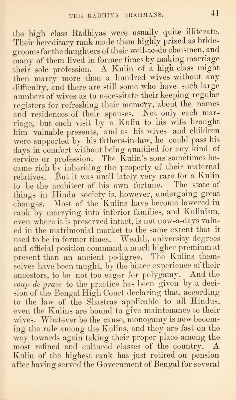 the high class Radhiyas were usually quite illiterate. Their hereditary rauk made them highly prized as bride- grooms for the daughters of their well-to-do clansmen, and many of them lived in former times by making marriage their sole profession. A Kulin of a hign class might then marry more than a hundred wives without any difficulty, and there are still some who have such large numbers of wives as to necessitate their keeping regular registers for refreshing their memory, about the names and residences of their spouses. Not only each mar- riage, but each visit by a Kulin to his wife brought him valuable presents, and as his wives and children were supported by his fathers-in-law, he could pass his days in comfort without being qualified for any kind of service or profession. The Kulin’s sons sometimes be- came rich by inheriting the property of their maternal relatives. But it was until lately very rare for a Kulin to be the architect of his own fortune. The state of things in Hindu society is, however, undergoing great changes. Most of the Kulins have become lowered in rank by marrying into inferior families, and Kulinism, even where it is preserved intact, is not now-a-days valu- ed in the matrimonial market to the same extent that it used to be in former times. Wealth, university degrees and official position command a much higher premium at present than an ancient pedigree. The Kulins them- selves have been taught, by the bitter experience of their ancestors, to be not too eager for polygamy. And the coup de grace to the practice has been given by a deci- sion of the Bengal Hi^'h Court declaring that, according to the law of the Shastras applicable to all Hindus, even the Kulins are bound to give maintenance to their wives. Whatever be the cause, monogamy is now becom- ing the rule among the Kulins, and they are fast on the way towards again taking their proper place among the most refined and cultured classes of the country. A Kulin of the highest rank has just retired on pension after havinof served the Government of Bengal for several