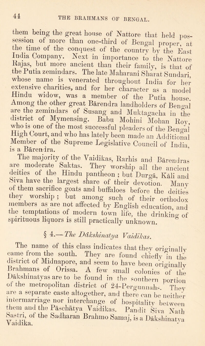 them being the great house of Nattore that held ijos- session of more than one-third of Bengal proper, at the time ot the conquest of the country by the East India Company. E^ext in importance to the Nattore ilajas, but more ancient than their family, is that of the Putia zemindars. The late Maharani Shai’at Simdari whose name is venerated throughout India for lier extensive charities, and for her character as a model Hindu widow, was a member of the Putia house Among the other great Barendra landholdei-s of Beno-ai are the zemindars of Susang and Muktagaeha in the district of Mymensing. Babu Mohini Mohan Roy who is one of the most successful pleaders of the Benoal High Court, and who has lately been made an Additional Member of the Supreme Legislative Council of India is a Barendra. ’ The majority of the Vaidikas, Rarhis and Barendras are moderate Saktas. They worship all the ancient yities of the Hindu pantheon ; but Diirga, Ka^bind Siva have the largest share of their devotion. Many of them sacrifice goats and buffaloes before the deities they worship ; but among such of their orthodox niembers as are not affected by English education, and the temptations of modern town life, the drinking of spirituous liquors is still practically unknown ^ § i-—The DdksMnatya Vaidikas. The name of this class indicates that they orio-inallv caiiie from Rie south. They are found chiefly hi the district of Midnapore, and seem to have been o'riainallv Brahmans of Orissa. A few small colonies of tli'e Hakshiiiatyas are to be found in tlie southern portion of the metropolitan district of 24-PergunnalH They lire a separate caste altogether, and there can be neither nitermarriage nor interchange of iiospitality between them and the I aschatya Vaidika.s. Pandit Siya Nath Sastri ot the Sadharan Brahino Samaj, is a Dakshinatva V aidika.