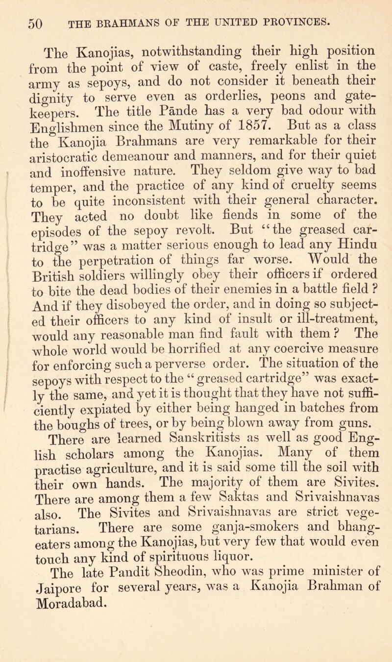 The Kanojias, notwithstanding their high position from the point of view of caste, freely enlist in the army as sepoys, and do not consider it beneath their dignity to serve even as orderlies, peons and gate- keepers. The title Pande has a very bad odour with Englishmen since the Mutiny of 1857. But as a class the Kanojia Brahmans are very remarkable for their aristocratic demeanour and manners, and for their quiet and inoffensive nature. They seldom give way to bad temper, and the practice of any kind of cruelty seems to he quite inconsistent with their general character. They acted no doubt like fiends in some of the episodes of the sepoy revolt. But ‘‘the greased car- tridge” was a matter serious enough to lead any Hindu to the perpetration of things far worse. Would the British soldiers willingly obey their officers if ordered to bite the dead bodies of their enemies in a battle field ? And if they disobeyed the order, and in doing so subject- ed their officers to any kind of insult or ill-treatment, would any reasonable man find fault with them ? The whole world would be horrified at any coercive measure for enforcing such a perverse order. The situation of the sepoys with respect to the “ greased cartridge” was exact- ly the same, and yet it is thought that they have not suffi- ciently expiated by either being hanged in batches from the boughs of trees, or by being blown away from guns. There are learned Sanskritists as well as good Eng- lish scholars among the Kanojias. Many of them practise agriculture, and it is said some till the soil with their own hands. The majority of them are Sivites. There are among them a few Saktas and Srivaishnavas also. The Sivites and Srivaishnavas are strict vege- tarians. There are some ganja-smokers and bhang- eaters among the Kanojias, hut very few that would even touch any kind of spirituous liquor. The late Pandit Sheodin, who was prime minister of Jaipore for several years, was a Kanojia Brahman of Moradabad.