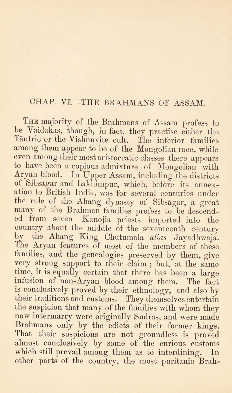 The majority of the Brahmans of Assam profess to be Vaidakas, though, in fact, they practise either the Tmitric or the Vishnnvite cult. The inferior families among them appear to be of the Mongolian race, while even among their most aristocratic classes there appears to have been a copious admixture of Mongolian with Aryan blood. In Upper Assam, including the districts of Sibsagar and Lakhimpur, which, before its annex- ation to British India, was for several centuries under the rule of the Ahang dynasty of Sibsagar, a great many of the Brahman families profess to be descend- ed from seven Kanojia priests imported into the country about the middle of the seventeenth century by the Ahang King Chutumala alias Jayadhwaja. The Aryan features of most of the members of these families, and the genealogies preserved by them, give very strong support to their claim ; but, at the same time, it is equally certain that there has been a large infusion of non-Ary an blood among them. The fact is conclusively proved by their ethnology, and also by their traditions and customs. They themselves entertain the suspicion that many of the families with whom they now intermarry were originally Sudras, and were made Brahmans only by the edicts of their former kings. That their suspicions are not groundless is proved almost conclusively by some of the curious customs which still prevail among them as to interdining. In other parts of the country, the most puritanic Brah-