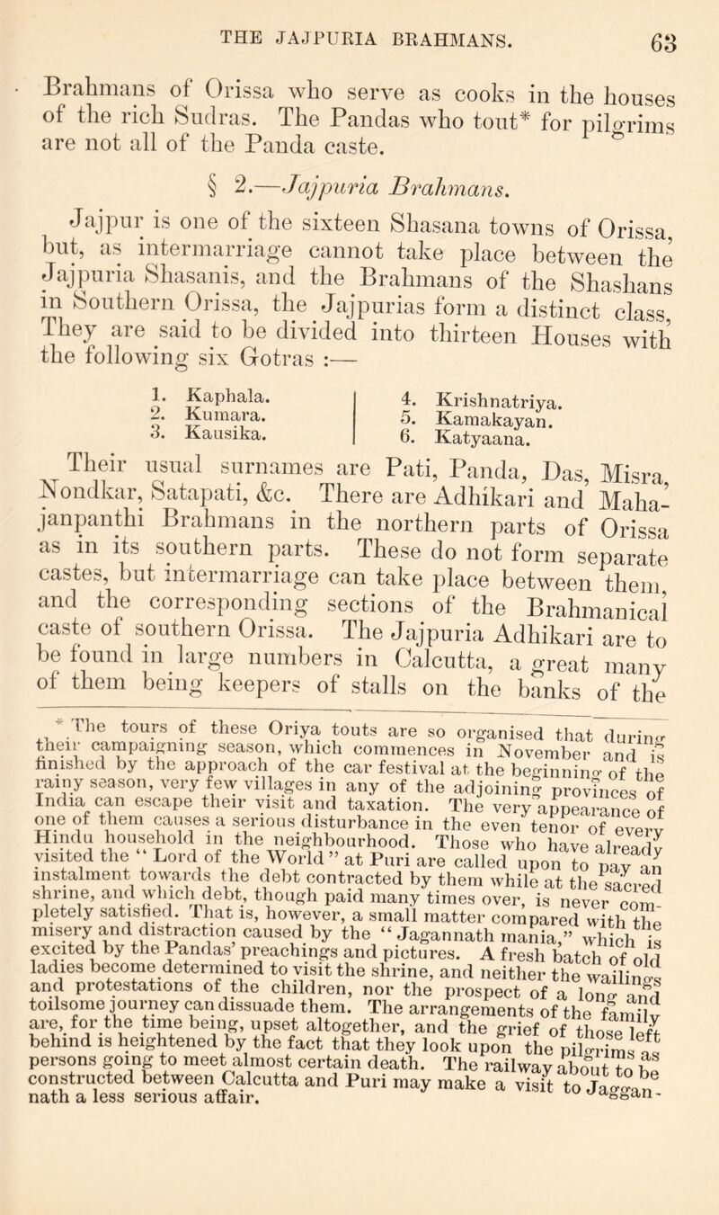 Brahmans of Orissa who serve as cooks in the houses of the rich Sudras. The Pandas who tout* for pilo-rims are not all of the Panda caste. ^ § 2.—Jajpuria Brahmans. Jajpur is one of the sixteen Shasana towns of Orissa but, as intermarriage cannot take place between the Jajpuria Shasanis, and the Brahmans of the Shashans in Southern Orissa, the Jajpurias form a distinct class They are said to be divided into thirteen Houses with the following six Gotras :— 1. Kaphala. 2. Kumara. 3. Kausika. 4. Krishnatriya. 5. Kamakayan. 6. Katyaana. Their usual surnames are Pati, Panda, Das, Misra Nondkar, Satapati, &c. There are Adhikari and Maha- janpanthi Brahmans in the northern parts of Orissa as in its southern parts. These do not form separate castes, but intermarriage can take place between them and the corresponding sections of the Brahmanical caste of southern Orissa. The Jajpuria Adhikari are to be found in large numbers in Calcutta, a great many of them being keepers of stalls on the banks of the J The tours of these Oriya touts are so organised that durin.^ their campaigning season, which commences in November md hnished by the approach of the car festival at the beginnino-‘of thp rainy season, very few villages in any of the adjoining provinces of India can escape their visit yid taxation. The very a^^pearance oi mie of them causes a serious disturbance in the even tenor of everv Hindu household in the neighbourhood. Those who havealrpTdv visited the Lord of the World ” at Puri are called upon lo paTan instalment towaiyls the debt contracted by them while at the sacred shrine, and which debt, though paid many times over, is never coS' pletely satished. That is, however, a small matter compared with the misery and distraction caused by the “ Jagannath mania,” which S excited by the Pandas’ preachings and pictures. A fresh batch of old ladies become determined to visit the shrine, and neither the wailin^^ and protestations of the children, nor the prospect of a lonx? und toilsome journey can dissuade them. The arrangements of the fa mU^ are, for the time being, upset altogether, and the grief of tbo-Te le^ behind i8 heightened by the fact that thiy look upon the persons going to meet almost certain death. The railway about fe n constructed between Calcutta and Puri may make a visit to nath a less serious affair. ^tvggan-