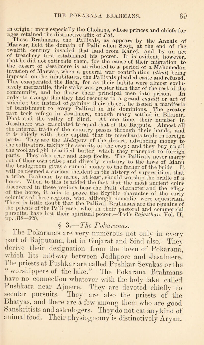 in origin : more especially the Chohans, whose princes and chiefs for ages retained the distinctive affix of Pal. These Brahmans, the Pallivals, as appears by the Annals of Marwar, held the domain of Palli when Seoji, at the end of the twelfth century invaded that land from Kanoj, and by an act of treachery first established his power. It is evident, however, that he did not extirpate them, for the cause of their migration to the desert of Jesalmere is attributed to a period of a Mahomedan invasion of Marwar, when a general war contribution {dind) being imposed on the inhabitants, the Pallivals pleaded caste and refused. This exasperated the Raja, for as their habits were almost exclu- sively mercantile, their stake was greater than that of the rest of the community, and he threw their principal men into prison. In order to avenge this they had recourse to a grand chandi or act of suicide ; but instead of gaining their object, he issued a manifesto of banishment to every Pallival in his dominions. The greater part took refuge in Jesalmere, though many settled in Bikanir, Dhat and the valley of Sind. At one time, their number in Jesalmere was calculated to equal that of the Rajputs. Almost all the internal trade of the coimtry passes through their hands, and it is chiefly with their capital that its merchants trade in foreign parts. I hey are the Metayers of the desert, advancing money to the cultivators, taking the security of the crop ; and they buy up all the wool and ghi (clarified butter) which they transport to foreign parts. They also rear and keep flocks. The Pallivals never marry out of their own tribe ; and directly contrary to the laws of Manu the bridegroom gives a sum of money to the father of the bride. It Avill be deemed a curious incident in the history of superstition, that a tribe, Brahman by name, at least, should worship the bridle of a horse. When to this is added the fact that the most ancient coins discovered in these regions bear the Palli character and the effigy of the horse, it aids to prove the Scythic character of the early colonists of these regions, who, although nomadic, were equestrian. I here is little doubt that the Pallival Brahmans are the remains of the priests of the Palli race, who, in their pastoral and commercial j)ursuits, have lost their spiritual power.—Tod’s Rajasthan, Vol. II, § 3.— The Pokaranas. The Pokaranas are very nninerons not only in every j)art of Rajpntana, but in Gnjarnt and Sind also. They derive their designation from the town of Pokarana, which lies midway between Jodhpore and Jesalmere. 1 he priests at Pushkar are called Pnshkar Sevakas or the “ worshippers of the lake.” The Pokarana Brahmans liave no connection whatever witli the holy lake called Pushkara near Ajmere. They are devoted chiefly to secular j)ursiiits. They are also the priests of the Bhatyas, and there are a few among them who are good Sanskritists and astrologers. They do not eat any kind of animal food. Their physiognomy is distinctively Aryan.