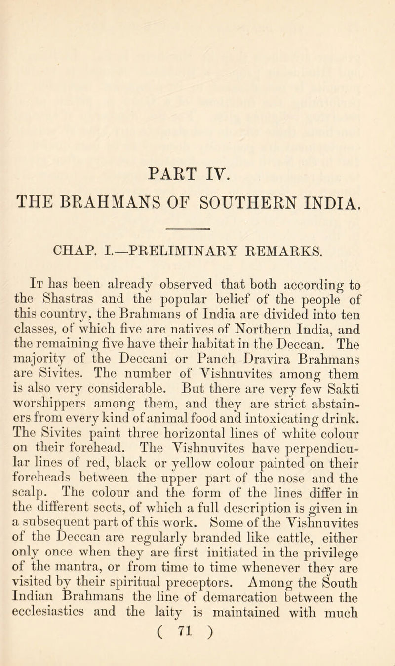 PART IV. THE BRAHMANS OF SOUTHERN INDIA. CHAP. I.—PRELIMINARY REMARKS. It has been already observed that both according to the Sbastras and the popular belief of the people of this country, the Brahmans of India are divided into ten classes, of which five are natives of Northern India, and the remaining five have their habitat in the Deccan. The majority of the Deccani or Panch Dravira Brahmans are Sivites. The number of Vishnuvites among them is also very considerable. But there are very few Sakti worshippers among them, and they are strict abstain- ers from every kind of animal food and intoxicating drink. The Sivites paint three horizontal lines of white colour on their forehead. The Vishnuvites have perpendicu- lar lines of red, black or yellow colour painted on their foreheads between the upper part of the nose and the scalp. The colour and the form of the lines differ in the different sects, of which a full description is given in a subsequent part of this work. Some of the Vishnuvites of the Deccan are regularly branded like cattle, either only once when they are first initiated in the privilege of the mantra, or from time to time whenever they are visited by their spiritual preceptors. Among the South Indian Brahmans the line of demarcation between the ecclesiastics and the laity is maintained with much