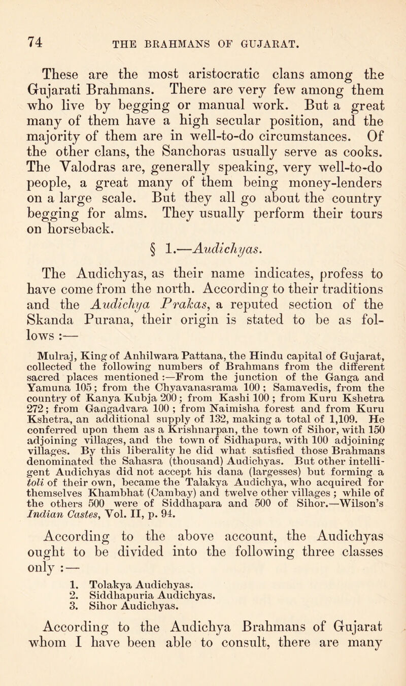 These are the most aristocratic clans among the Gujarati Brahmans. There are very few among them who live by begging or manual work. But a great many of them have a high secular position, and the majority of them are in well-to-do circumstances. Of the other clans, the Sanchoras usually serve as cooks. The Yalodras are, generally speaking, very well-to-do people, a great many of them being money-lenders on a large scale. But they all go about the country begging for alms. They usually perform their tours on horseback. § 1.—Audicliyas. The Audichyas, as their name indicates, profess to have come from the north. According to their traditions and the Audicliya Prakas, a reputed section of the Skanda Purana, their origin is stated to be as fol- lows :— Mulraj, King of Anhilwara Pattana, the Hindu capital of Gujarat, collected the following numbers of Brahmans from the different sacred places mentioned :—From the junction of the Ganga and Yamuna 105; from the Chyavanasrama 100; Samavedis, from the country of Kanya Kubja 200; from Kashi 100 ; from Kuru Kshetra 272; from Gangadvara 100 ; from Naimisha forest and from Kuru Kshetra, an additional supply of 132, making a total of 1,109. He conferred upon them as a Krishnarpan, the town of Sihor, with 150 adjoining villages, and the town of Sidhapura, with 100 adjoining villages. By this liberality he did what satisfied those Brahmans denominated the Sahasra (thousand) Audichyas. But other intelli- gent Audichyas did not accept his dana (largesses) but forming a toll of their own, became the Talakya Audichya, who acquired for themselves Khambhat (Cambay) and twelve other villages ; while of the others 500 were of Siddhapara and 500 of Sihor.—Wilson’s Indian Castes, Vol. II, p. 94. According to the above account, the Audichyas ought to be divided into the following three classes only : — 1. Tolakya Audichyas. 2. Siddhapuria Audichyas. 3. Sihor Audichyas. According to the Audichya Brahmans of Gujarat whom I have been able to consult, there are many