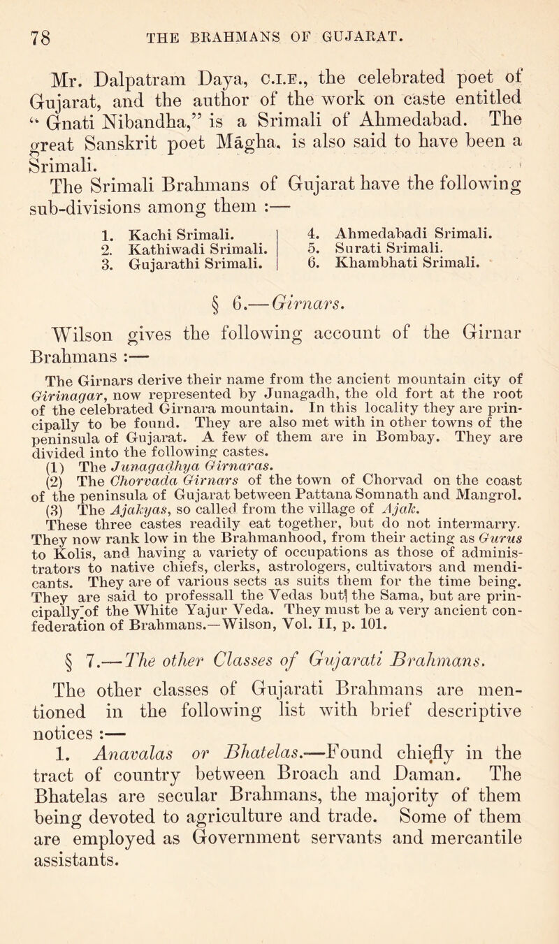 Mr. Dalpatram Daya, c.i.e., the celebrated poet of Gujarat, and the author of the work on caste entitled ‘‘ Gnati Nibandha,” is a Srimali of Ahmedabad. The great Sanskrit poet Magha, is also said to have been a Srimali. ^ ^ The Srimali Brahmans of Gujarat have the following sub-divisions among them :— 1. Kachi Srimali. 2. Kathiwadi Srimali 3. Gujarathi Srimali. 4. Ahmedabadi Srimali. 5. Surati Srimali. 6. Khambhati Srimali. § 6.— Girnars. Wilson gives the following account of the Girnar Brahmans :— The Girnars derive their name from the ancient mountain city of Girinagar, now represented by Junagadh, the old fort at the root of the celebrated Girnara mountain. In this locality they are prin- cipally to be found. They are also met with in other towns of the peninsula of Gujarat. A few of them are in Bombay. They are divided into the following castes. (1) The Junagadhya Girnaras. (2) The Chorvada Girnars of the town of Chorvad on the coast of the peninsula of Gujarat between PattanaSomnath and Mangrol. (3) The AjaJcyas, so called from the village of AjaJc. These three castes readily eat together, but do not intermarry. They now rank low in the Brahmanhood, from their acting as Gurus to Kolis, and having a variety of occupations as those of adminis- trators to native chiefs, clerks, astrologers, cultivators and mendi- cants. They are of various sects as suits them for the time being. They are said to professall the Vedas but^ the Sama, but are prin- cipallyjof the White Yajur Veda. They must be a very ancient con- federation of Brahmans.—Wilson, Vol. II, p. 101. § 1 .— The other Classes of Gujarati Brahmans. The other classes of Gujarati Brahmans are men- tioned in the following list with brief descriptive notices :— 1. Anavalas or Bhatelas.-—Found chiefly in the tract of country between Broach and Daman. The Bhatelas are secular Brahmans, the majority of them being devoted to agriculture and trade. Some of them are employed as Government servants and mercantile assistants.