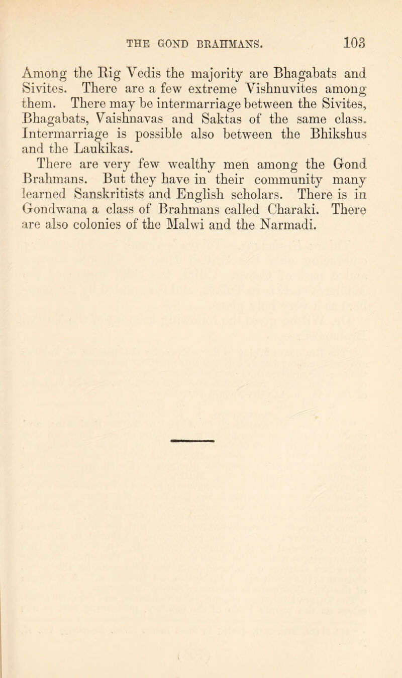 Among the Rig Vedis the majority are Bhagahats and Sivites. There are a few extreme Vishnuvites among them. There may be intermarriage between the Sivites, Bhagahats, Vaishnavas and Saktas of the same class. Intermarriage is possible also between the Bhikshus and the Laukikas. There are very few wealthy men among the Gond Brahmans. But they have in their community many learned Sanskritists and English scholars. There is in Gondwana a class of Brahmans called Charaki. There are also colonies of the Malwi and the Narmadi.