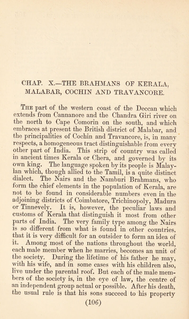 MALABAR, COCHIN AND TRAVANCORE. The part of the western coast of the Deccan which extends from Cannanore and the Chandra Giri river on the north to Cape Comorin on the south, and which embraces at present the British district of Malabar, and the principalities of Cochin and Travancore, is, in many respects, a homogeneous tract distinguishable from every other part of India. This strip of country was called in ancient times Kerala or Chera, and governed by its own king. The language spoken by its people is Malay- lan which, though allied to the Tamil, is a quite distinct dialect. The Nairs and the Namburi Brahmans, who form the chief elements in the population of Kerala, are not to be found in considerable numbers even in the adjoining districts of Coimbatore, Trichinopoly, Madura or Tinnevely. It is, however, the peculiar laws and customs of Kerala that distinguish it most from other parts of India. The very family type among the Nairs is so different from what is found in other countries, that it is very difficult for an outsider to form an idea of it. Among most of the nations throughout the world, each male member when he marries, becomes an unit of the society. During the lifetime of his father he may, with his wife, and in some cases with his children also, live under the parental roof. But each of the male mem- bers of the society is, in the eye of law, the centre of an independent group actual or possible. After his death, the usual rule is that his sons succeed to his property