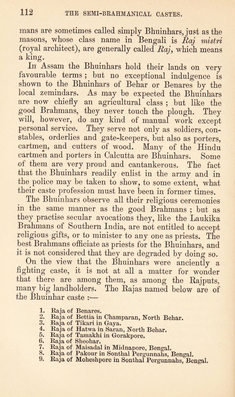 mans are sometimes called simply Bhuinhars, just as the masons, whose class name in Bengali is Raj mistri (royal architect), are generally called Raj, which means a king. In Assam the Bhuinhars hold their lands on very favourable terms; but no exceptional indulgence is shown to the Bhuinhars of Behar or Benares by the local zemindars. As may be expected the Bhuinhars are now chiefly an agricultural class ; but like the good Brahmans, they never touch the plough. They will, however, do any kind of manual work except personal service. They serve not only as soldiers, con- stables, orderlies and gate-keepers, but also as porters, cartmen, and cutters of wood. Many of the Hindu cartmen and porters in Calcutta are Bhuinhars. Some of them are very proud and cantankerous. The fact that the Bhuinhars readily enlist in the army and in the police may be taken to show, to some extent, what their caste profession must have been in former times. The Bhuinhars observe all their religious ceremonies in the same manner as the good Brahmans ; but as they practise secular avocations they, like the Laukika Brahmans of Southern India, are not entitled to accept religious gifts, or to minister to any one as priests. The best Brahmans officiate as priests for the Bhuinhars, and it is not considered that they are degraded by doing so. On the view that the Bhuinhars were anciently a fighting caste, it is not at all a matter for wonder that there are among them, as among the Bajputs, many big landholders. The Bajas named below are of the Bhuinhar caste :— 1. Raja of Benares. 2. Raja of Bettia in Champaran, North Behar. 3. Raja of Tikari in Gaya. 4. Raja of Hatwa in Saran, North Behar. 5. Raja of Tamakhi in Gorakpore. 6. Raja of Sheohar. 7. Raja of Maisadal in Midnapore, Bengal. 8. Raja of Pakour in Sonthal Pergunnahs, Bengal. 9. Raja of Moheshpore in Sonthal Pergunnahs, Bengal.