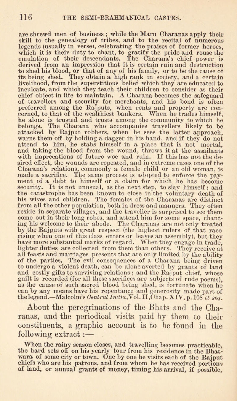 are shrewd men of business ; while the Maru Charanas apply their skill to the genealogy of tribes, and to the recital of numerous legends (usually in verse), celebrating the praises of former heroes, which it is their duty to chant, to gratify the pride and rouse the emulation of their descendants. The Charana’s chief power is derived from an impression that it is certain ruin and destruction to shed his blood, or that of any of his family, or to be the cause of its being shed. They obtain a high rank in society, and a certain livelihood, from the superstitious belief which they are educated to inculcate, and which they teach their children to consider as their chief object in life to maintain. A Charana becomes the safeguard of travellers and security for merchants, and his bond is often preferred among the Rajputs, when rents and property are con- cerned, to that of the wealthiest bankers. When he trades himself, he alone is trusted and trusts among the community to which he belongs. The Charana who accompanies travellers likely to be attacked by Rajput robbers, when he sees the latter approach, warns them off by holding a dagger in his hand, and if they do not attend to him, he stabs himself in a place that is not mortal, and taking the blood from the wound, throws it at the assailants with imprecations of future woe and ruin. If this has not the de- sired effect, the wounds are repeated, and in extreme cases one of the Charana’s relations, commonly a female child or an old woman, is made a sacrifice. The same process is adopted to enforce the pay- ment of a debt to himself or a claim for which he has become security. It is not unusual, as the next step, to slay himself; and the catastrophe has been known to close in the voluntary death of his wives and children. The females of the Charanas are distinct from all the other population, both in dress and manners. They often reside in separate villages, and the traveller is surprised to see them come out in their long robes, and attend him for some space, chant- ing his welcome to their abode. The Charanas are not only treated by the Rajputs with great respect (the highest rulers of that race rising when one of this class enters or leaves an assembly), but they have more substantial marks of regard. When they engage in trade, lighter duties are collected from them than others. They receive at all feasts and marriages presents that are only limited by the ability of the parties. The evil consequences of a Charana being driven to undergo a violent death, can be alone averted by grants of land and costly gifts to surviving relations ; and the Rajput chief, whose guilt is recorded (for all these sacrifices are subjects of rude poems), as the cause of such sacred blood being shed, is fortunate when he can by any means have his repentance and generosity made part of thelegend.—Malcolm’s Central /ndm,Vol. II,Chap. XIV, p. 108 et seq. About the peregrinations of the Bhats and the Cha- ranas, and the periodical visits paid by them to their constituents, a graphic account is to be found in the following extract :— When the rainy season closes, and travelling becomes practicable, the bard sets off on his yearly tour from his residence in the Bhat- wara of some city or town. One by one he visits each of the Rajput chiefs who are his patrons, and from whom he has received portions of land, or annual grants of money, timing his arrival, if possible.