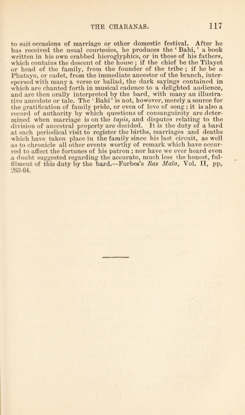 to suit occasions of marriage or other domestic festival. After he has received the usual courtesies, he produces the ‘ Bahi, ’ a book written in his own crabbed hieroglyphics, or in those of his fathers, which contains the descent of the house ; if the chief be the Tilayet or head of the family, from the founder of the tribe ; if he be a Phatayo, or cadet, from the immediate ancestor of the branch, inter- spersed with many a verse or ballad, the dark sayings contained in which are chanted forth in musical cadence to a delighted audience, and are then orally interpreted by the bard, with many an illustra- tive anecdote or tale. The ‘ Bahi’ is not, however, merely a source for the gratification of family pride, or even of love of song ; it is also a record of authority by which questions of consanguinity are deter- mined when marriage is on the tapis, and disputes relating to the division of ancestral property are decided. It is the duty of a bard at each periodical visit to register the births, marriages and deaths which have taken place in the family since his last circuit, as well as to chronicle all other events worthy of remark which have occur- red to affect the fortunes of his patron ; nor have we ever heard even a doubt suggested regarding the accurate, much less the honest, ful- fflment of this duty by the bard.—Forbes’s Ras Mala, Vol. II, pp,