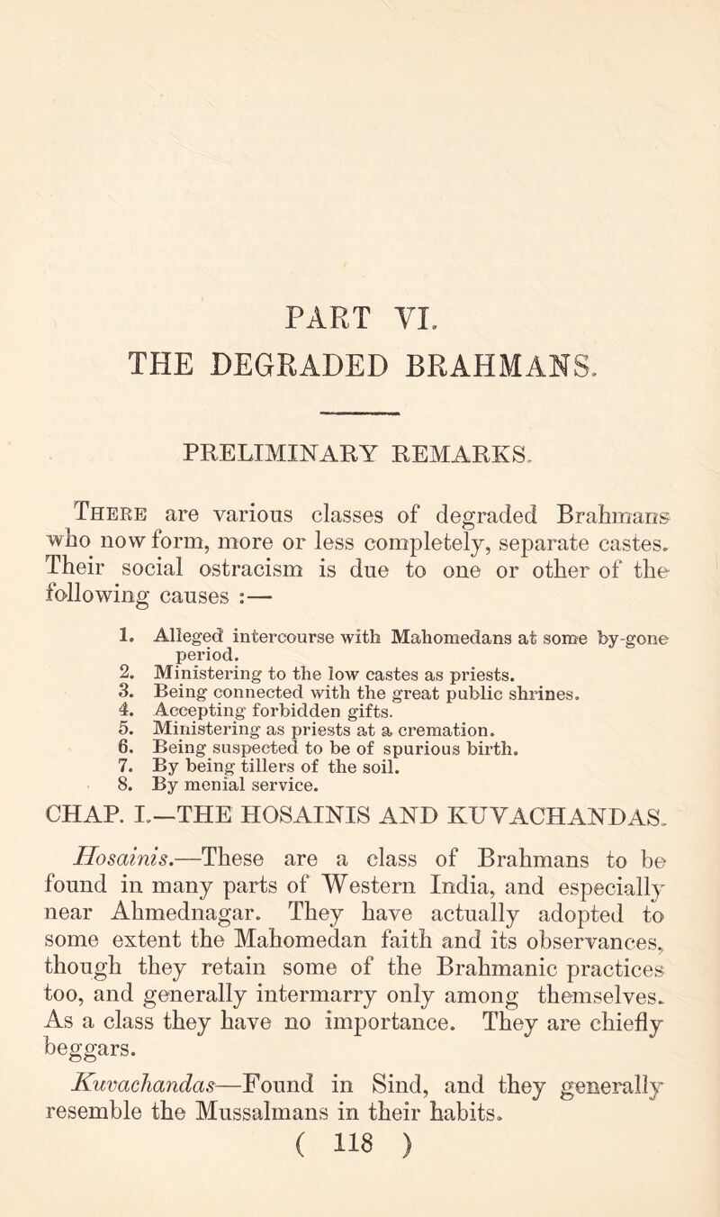 PART VL THE DEGRADED BRAHMANS. PRELIMINARY REMARKS. There are various classes of degraded Brahmans who now form, more or less completely, separate castes. Their social ostracism is due to one or other of the following causes :— 1. Alleged intercourse with Mahomedans at some by-gone period. 2. Ministering to the low castes as priests. 3. Being connected with the great public shrines. 4. Accepting forbidden gifts. 5. Ministering as priests at a cremation. 6. Being suspected to be of spurious birth. 7. By being tillers of the soil. 8. By menial service. CHAP. I.—THE HOSAINIS AND KUVACHANDAS. Hosainis.—These are a class of Brahmans to be found in many parts of Western India, and especially near Ahmednagar. They have actually adopted to some extent the Mahomedan faith and its observances, though they retain some of the Brahmanic practices too, and generally intermarry only among themselves. As a class they have no importance. They are chiefly beggars. KuvacJiandas—Found in Sind, and they generally resemble the Mussalmans in their habits.