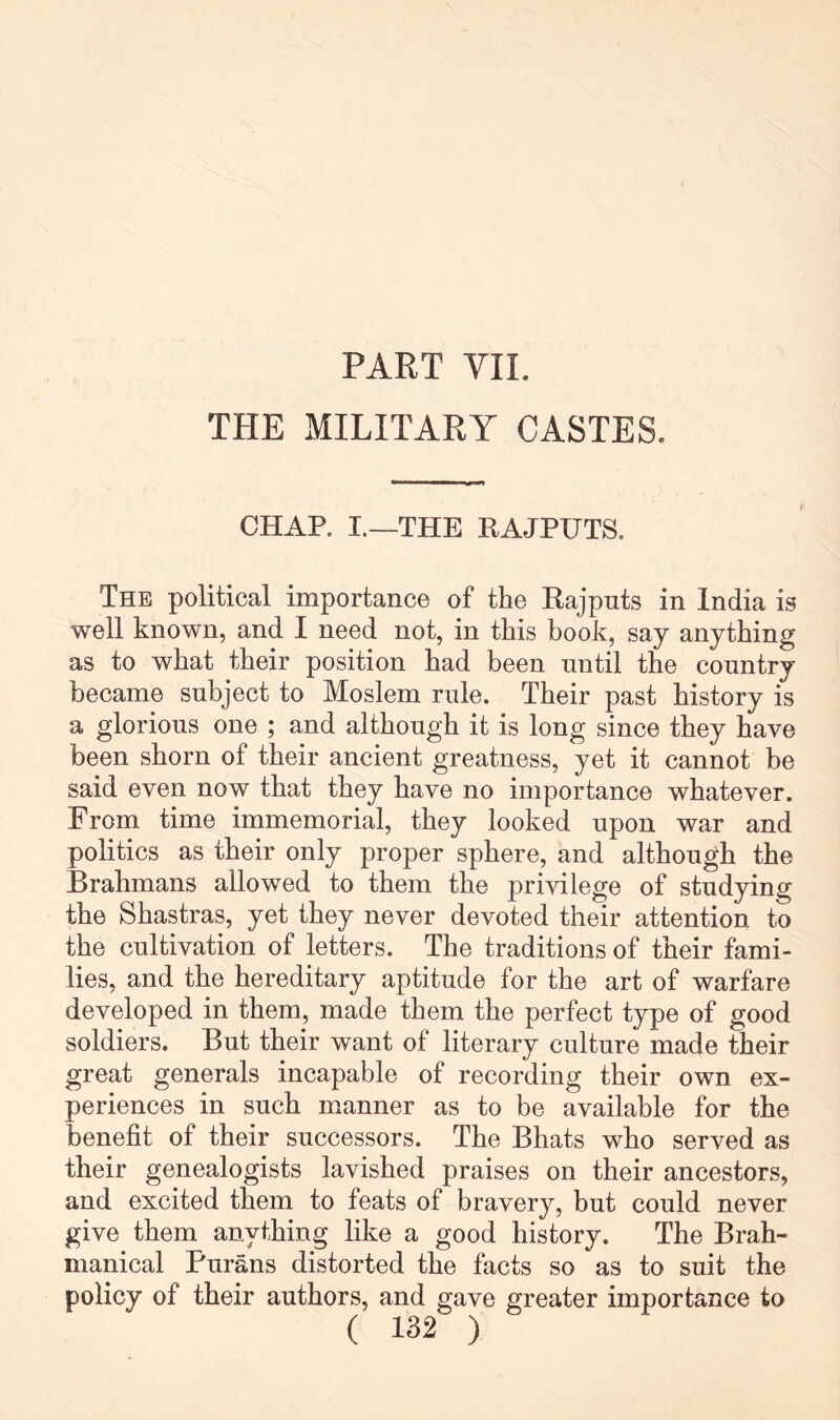 PART VIL THE MILITARY CASTES. CHAP. I.—THE RAJPUTS, The political importance of the Rajputs in India is well known, and I need not, in this book, say anything as to what their position had been until the country became subject to Moslem rule. Their past history is a glorious one ; and although it is long since they have been shorn of their ancient greatness, yet it cannot be said even now that they have no importance whatever. From time immemorial, they looked upon war and politics as their only proper sphere, and although the Brahmans allowed to them the privilege of studying the Shastras, yet they never devoted their attention to the cultivation of letters. The traditions of their fami- lies, and the hereditary aptitude for the art of warfare developed in them, made them the perfect type of good soldiers. But their want of literary culture made their great generals incapable of recording their own ex- periences in such manner as to be available for the benefit of their successors. The Bhats who served as their genealogists lavished praises on their ancestors, and excited them to feats of bravery, but could never give them anything like a good history. The Brah- manical Purans distorted the facts so as to suit the policy of their authors, and gave greater importance to