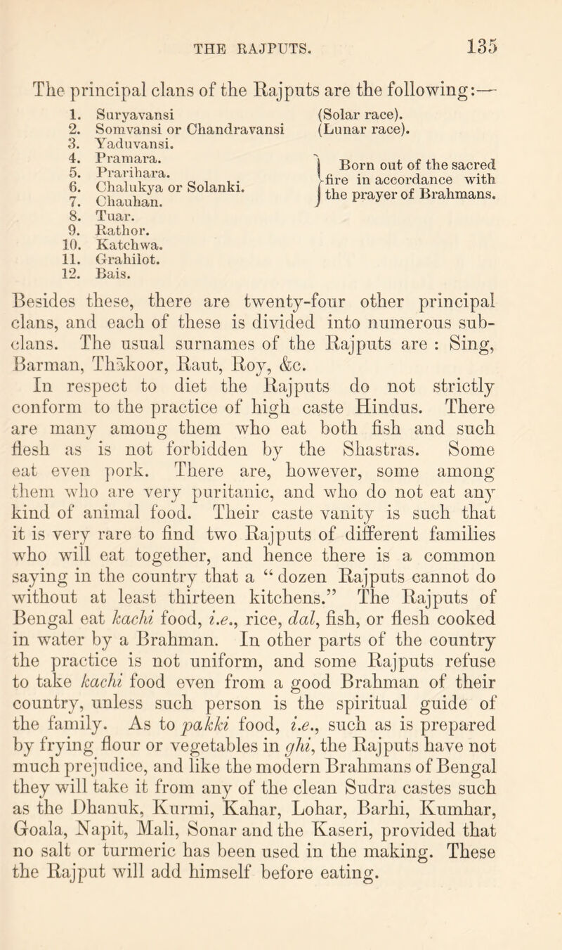 The principal clans of the Rajputs are the following:— 1. Suryavansi (Solar race). 2. Somvansi or Chandravansi (Lunar race). 3. Yaduvansi. 4. 5. 6. 7. Pramara. Prarihara. Chalukya or Solanki. Chauhan. 1 Born out of the sacred Vfire in accordance with 1 the prayer of Brahmans. 8. 9. Tuar. Kathor. 10. Katcliwa. 11. 12. Grahiiot. Bais. Besides these, there are twenty-four other principal clans, and each of these is divided into numerous sub- clans. The usual surnames of the Rajputs are : Sing, Barman, Thakoor, Rant, Roy, &c. In respect to diet the Rajputs do not strictly conform to the practice of high caste Hindus. There are many among them who eat both fish and such flesh as is not forbidden by the Shastras. Some eat even pork. There are, however, some among them who are very puritanic, and who do not eat any kind of animal food. Their caste vanity is such that it is very rare to find two Rajputs of different families who will eat together, and hence there is a common saying in the country that a “ dozen Rajputs cannot do without at least thirteen kitchens.” The Rajputs of Bengal eat kachi food, i.e.^ rice, dal^ fish, or flesh cooked in water by a Brahman. In other parts of the country the practice is not uniform, and some Rajputs refuse to take kachi food even from a good Brahman of their country, unless such person is the spiritual guide of the family. As to pakki food, i.e., such as is prepared by frying flour or vegetables in ghi^ the Rajputs have not much prejudice, and like the modern Brahmans of Bengal they will take it from any of the clean Sudra castes such as the JDhanuk, Kurmi, Kahar, Lohar, Barhi, Kumhar, Goala, Napit, Mali, Sonar and the Kaseri, provided that no salt or turmeric has been used in the making. These the Rajput will add himself before eating.