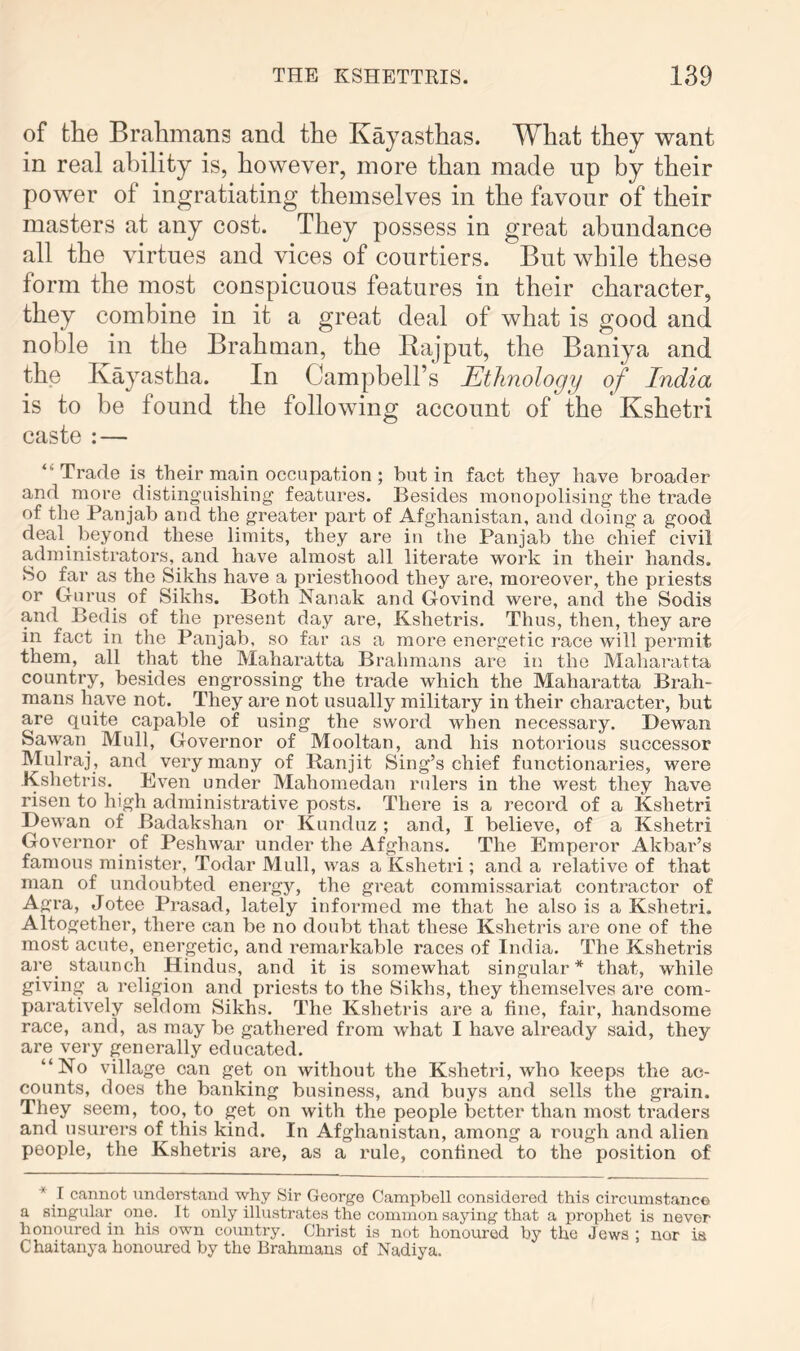 of the Brahmans and the Kayasthas. What they want in real ability is, however, more than made up by their power of ingratiating themselves in the favour of their masters at any cost. They possess in great abundance all the virtues and vices of courtiers. But while these form the most conspicuous features in their character, they combine in it a great deal of what is good and noble in the Brahman, the Rajput, the Baniya and the Kayastha. In Campbell’s Ethnology of India is to be found the following account of the Kshetri caste : — “Trade is their main occupation ; but in fact they have broader and more distinguishing features. Besides monopolising the trade of the Panjab and the greater part of Afghanistan, and doing a good deay beyond these limits, they are in the Panjab the chief civil administrators, and have almost all literate work in their hands. So far as the Sikhs have a priesthood they are, moreover, the priests or Gurus of Sikhs. Both Nanak and Govind were, and the Sodis and Be(lis of the pi*esent day are, Kshetris. Thus, then, they are in fact in the Panjab, so far as a more energetic race will permit them, all that the Maharatta Brahmans are in the Maharatta country, besides engrossing the trade which the Maharatta Brah- mans have not. They are not usually military in their character, but are quite capable of using the sword when necessary. Dewan Sawan_ Mull, Governor of Mooltan, and his notorious successor Mulraj, and very many of Ranjit Sing’s chief functionaries, were Kshetris. Even under Mahomedan rulers in the west they have risen to high administrative posts. There is a record of a Kshetri Dewan of Badakshan or Kunduz ; and, I believe, of a Kshetri Governor of Peshwar under the Afghans. The Emperor Akbar’s famous minister, Todar Mull, was a Kshetri; and a relative of that man of undoubted energy, the great commissariat contractor of Agra, Jotee Prasad, lately informed me that he also is a Kshetri. Altogether, there can be no doubt that these Kshetris are one of the most acute, energetic, and remarkable races of India. The Kshetris are_ staunch Hindus, and it is somewhat singular* that, while giving a religion and priests to the Sikhs, they themselves are com- paratively seldom Sikhs. The Kshetris are a fine, fair, handsome race, and, as may be gathered from what I have already said, they are very generally educated. “No village can get on without the Kshetri, who keeps the ac- counts, does the banking business, and buys and sells the grain. They seem, too, to get on with the people better than most ti'aders and usurers of this kind. In Afghanistan, among a rough and alien people, the Kshetris are, as a rule, confined to the position of * I cannot understand why Sir George Campbell considered this circumstance a singidar one. It only illustrates the common saying that a prophet is never honoured in his own country. Christ is not honoured by the Jews ; nor is Chaitanya honoured by the Brahmans of Nadiya.