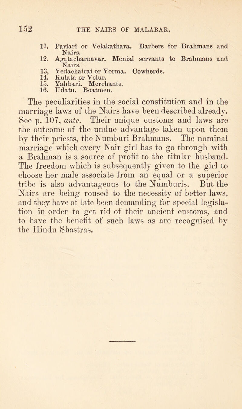 11. Pariari or Velakathara. Barbers for Brahmans and Nairs. 12. Agatacharnavar. Menial servants to Brahmans and Nairs. 13. Yedachairai or Yorma. Cowherds. 14. Kulata or Velur. 15. Yahbari. Merchants. 16. Udatu. Boatmen. The peculiarities in the social constitution and in the marriage laws of the Nairs have been described already. See p. 107, ante. Their unique customs and laws are the outcome of the undue advantage taken upon them by their priests, the Numburi Brahmans. The nominal marriage which every Nair girl has to go through with a Brahman is a source of profit to the titular husband. The freedom which is subsequently given to the girl to choose her male associate from an equal or a superior tribe is also advantageous to the Numburis. But the Nairs are being roused to the necessity of better laws, and they have of late been demanding for special legisla- tion in order to get rid of their ancient customs, and to have the benefit of such laws as are recognised by the Hindu Shastras.