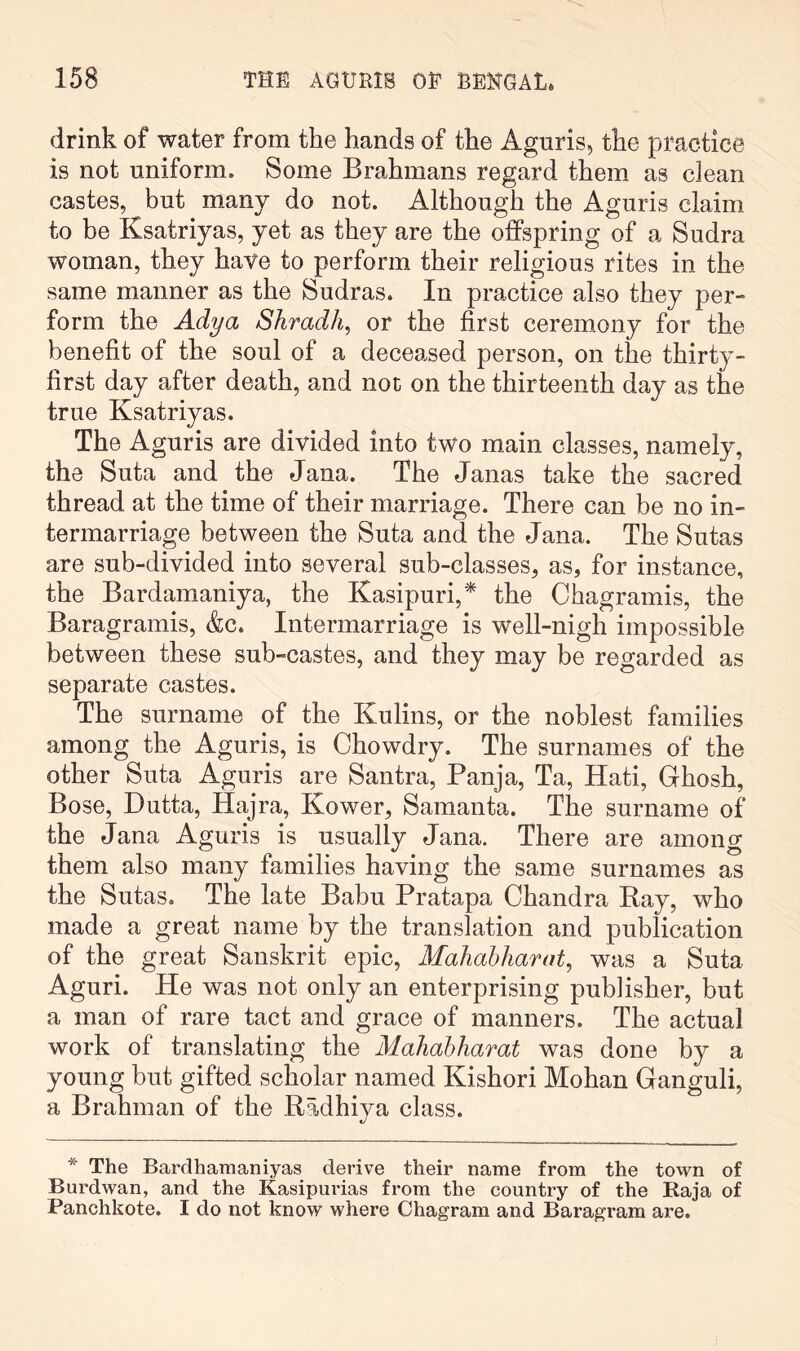 drink of water from the hands of the Aguris, the practice is not uniform. Some Brahmans regard them as clean castes, but many do not. Although the Aguris claim to be Ksatriyas, yet as they are the offspring of a Sudra woman, they have to perform their religious rites in the same manner as the Sudras. In practice also they per- form the Adya Shradh, or the first ceremony for the benefit of the soul of a deceased person, on the thirt}- first day after death, and not on the thirteenth day as the true Ksatriyas. The Aguris are divided into two main classes, namely, the Suta and the Jana. The Janas take the sacred thread at the time of their marriage. There can be no in- termarriage between the Suta and the Jana. The Sutas are sub-divided into several sub-classes, as, for instance, the Bardamaniya, the Kasipuri,* the Chagramis, the Baragramis, &c. Intermarriage is well-nigh impossible between these sub-castes, and they may be regarded as separate castes. The surname of the Kulins, or the noblest families among the Aguris, is Chowdry. The surnames of the other Suta Aguris are Santra, Banja, Ta, Hati, Ghosh, Bose, Dutta, Hajra, Kower, Samanta. The surname of the Jana Aguris is usually Jana. There are among them also many families having the same surnames as the Sutas. The late Babu Pratapa Chandra Ray, who made a great name by the translation and publication of the great Sanskrit epic, Mahahharat, was a Suta Aguri. He was not only an enterprising publisher, but a man of rare tact and grace of manners. The actual work of translating the MaJiabhamt was done by a young but gifted scholar named Kishori Mohan Ganguli, a Brahman of the Radhiya class. * The Bardhamaniyas derive their name from the town of Burdwan, and the Kasipurias from the country of the Raja of Panchkote. I do not know where Chagram and Baragram are.