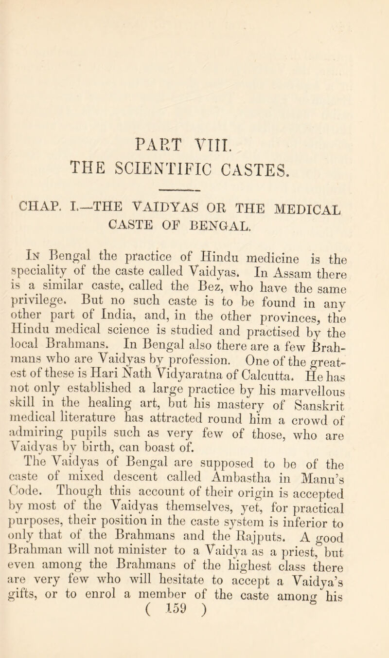 PART VIII. THE SCIENTIFIC CASTES. CHAP. I.-^THE YAIDYAS OR THE MEDICAL CASTE OF BENGAL. Bengal the practice of Hindu medicine is the speciality of the caste called Yaidyas. In Assam there is a similar caste, called the Bez, who have the same privilege. But no such caste is to be found in any other part of India, and, in the other provinces, the Hindu medical science is studied and practised by the local Brahmans. In Bengal also there are a few Brah- mans who are Vaidyas by profession. One of the great- est of these is Hari Nath Vidyaratna of Calcutta. He has not only established a large practice by his marvellous skill^ in the healing art, but his mastery of Sanskrit medical literature has attracted round him a crowd of admiring pupils such as very few of those, who are Vaidyas by birth, can boast of. The Vaidyas of Bengal are supposed to be of the caste of mixed descent called Ambastha in Manu’s Code. Though this account of their origin is accepted by most of the Vaidyas themselves, yet, for practical purposes, their position in the caste system is inferior to only that of the Brahmans and the Rajputs. A o-ood Brahman will not minister to a Vaidya as a priest,^but even among the Brahmans of the highest class there are very few who will hesitate to accept a Vaidya’s gifts, or to enrol a member of the caste among his