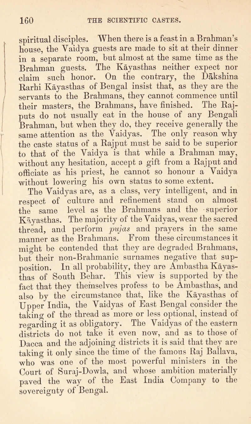 spiritual disciples. When there is a feast in a Brahman’s house, the Vaidya guests are made to sit at their dinner in a separate room, but almost at the same time as the Brahman guests. The Kayasthas neither expect nor claim such honor. On the contrary, the Dakshina Rarhi Kayasthas of Bengal insist that, as they are the servants to the Brahmans, they cannot commence until their masters, the Brahmans, have finished. The Raj- puts do not usually eat in the house of any Bengali Brahman, but when they do, they receive generally the same attention as the Vaidyas. The only reason why the caste status of a Rajput must be said to be superior to that of the Vaidya is that while a Brahman may, without any hesitation, accept a gift from a Rajput and officiate as his priest, he cannot so honour a Vaidya without lowering his own status to some extent. The Vaidyas are, as a class, very intelligent, and in respect of culture and refinement stand on almost the same level as the Brahmans and the superior Kayasthas. The majority of the Vaidyas, wear the sacred thread, and perform pujas and prayers in the same manner as the Brahmans. From these circumstances it mio’ht be contended that they are degraded Brahmans, but their non-Brahmanic surnames negative that sup- position. In all probability, they are Ambastha Kayas- thas of South Behar. This view is supported by the fact that they themselves profess to be Ambasthas, and also by the circumstance that, like the Kayasthas of Upper India, the Vaidyas of East Bengal consider the taking of the thread as more or less optional, instead of regarding it as obligatory. The Vaidyas of the eastern districts do not take it even now, and as to those of Dacca and the adjoining districts it is said that they are taking it only since the time of the famous Raj Ballava, who was one of the most powerful ministers in the Court of Suraj-Dowla, and whose ambition materially paved the way of the East India Company to the sovereignty of Bengal.