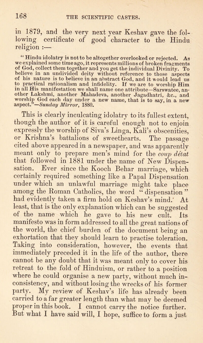 in 1879, and the very next year Keshav gave the fol- lowing certificate of good character to the Hindu religion :— “ Hindu idolatry is not to be altogether overlooked or rejected. As we explained some time ago, it represents millions of broken fragments of God, collect them together and you get the individual Divinity. To believe in an undivided deity without reference to those aspects of his nature is to believe in an abstract God, and it would lead us to practical rationalism and infidelity. If we are to worship Him in all His manifestation we shall name one attribute—Sarswatee, an- other Lakshmi, another Mahadeva, another Jagadhatri, &c., and worship God each day under a new name, that is to say, in a new aspect.”—Sunday Mirror, 1880. This is clearly inculcating idolatry to its fullest extent, though the author of it is careful enough not to enjoin expressly the worship of Siva’s Linga, Kali’s obscenities, or Krishna’s battalions of sweethearts. The passage cited above appeared in a newspaper, and was apparently meant only to prepare men’s mind for the coup detat that followed in 1881 under the name of Kew Dispen- sation. Ever since the Kooch Behar marriage, which certainly required something like a Papal Dispensation under which an unlawful marriage might take place among the Roman Catholics, the word “ dispensation ” had evidently taken a firm hold on Keshav’s mind.’ At least, that is the only explanation which can be suggested of the name which he gave to his new cult. Its manifesto was in form addressed to all the great nations of the world, the chief burden of the document being an exhortation that they should learn to practise toleration. Taking into consideration, however, the events that immediately preceded it in the life of the author, there cannot be any doubt that it was meant only to cover his retreat to the fold of Hinduism, or rather to a position where he could organise a new party, without much in- consistency, and without losing the wrecks of his former party. My review of Keshav’s life has already been carried to afar greater length than what may be deemed proper in this book. I cannot carry the notice further. But what I have said will, I hope, suffice to form a just