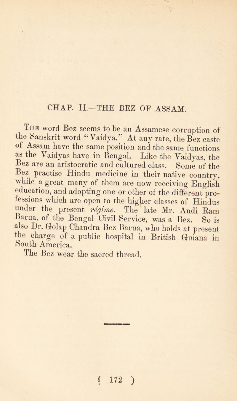 CHAP. IL—THE BEZ OF ASSAM. The word Bez seems to be an Assamese corruption of the Sanskrit word “ Vaidya.” At any rate, the Bez caste of Assam have the same position and the same functions as the Vaidyas have in Bengal. Like the Vaidyas, the Bez are an aristocratic and cultured class. Some of the Bez practise Hindu medicine in their native country, while a great many of them are now receiving Eno-lish education, and adopting one or other of the different'pro- fessions which are open to the higher classes of Hindus under the present regime. The late Mr. Andi Ram Barua, of the Bengal Civil Service, was a Bez. So is also Hr. Golap Chandra Bez Barua, who holds at present ^e charge of a public hospital in British Guiana in South America. The Bez wear the sacred thread.