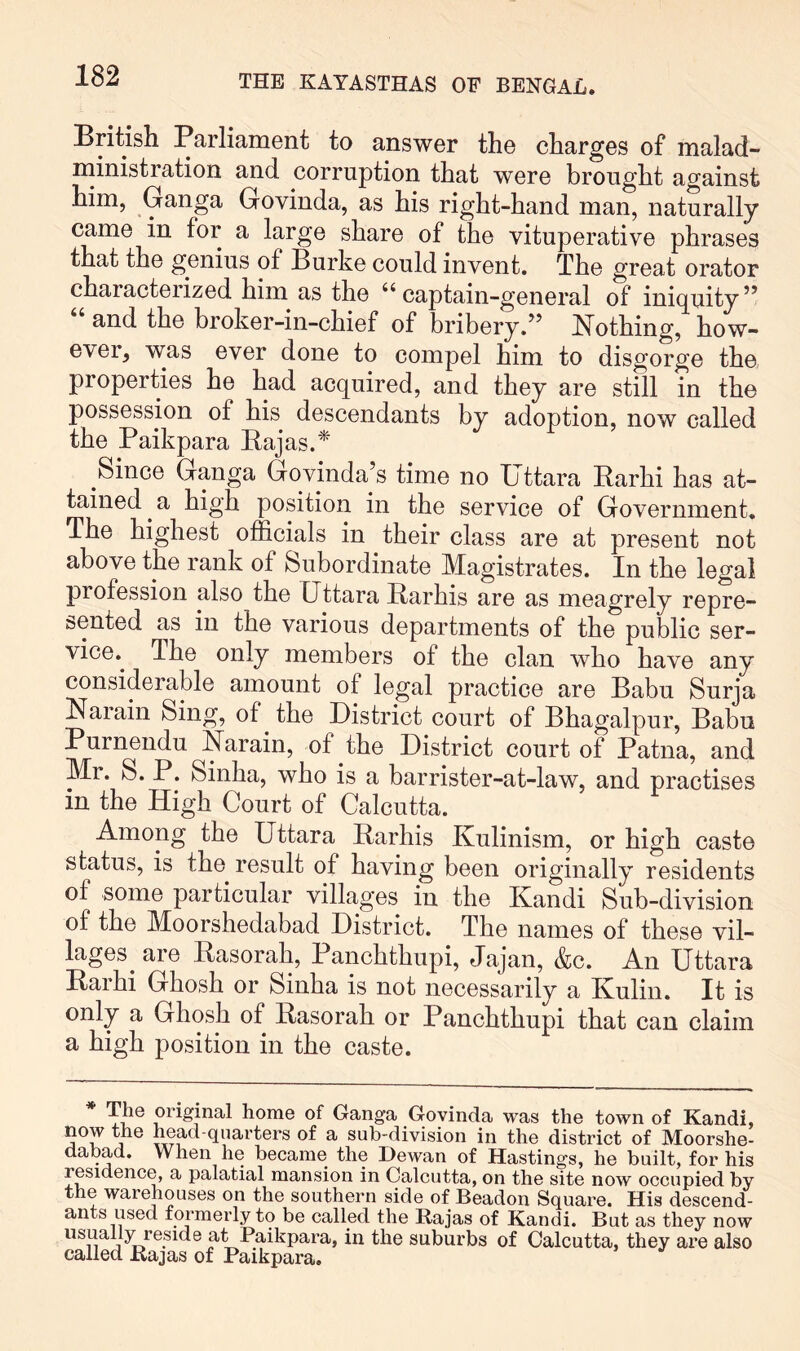 Britisli Parliament to answer the charges of malad- ministration and corruption that were brought against him, Ganga Govinda, as his right-hand man, naturally came in for a large share of the vituperative phrases that the genius of Burke could invent. The great orator characterized him as the ‘‘captain-general of iniquity” and the broker-in-chief of bribery.” J^othing, how- ever, was ever done to compel him to disgorge the properties he had acquired, and they are still in the possession of his descendants by adoption, now called the Paikpara Eajas.* Since Ganga Govinda’s time no Uttara Rarhi has at- tained ^ a high position in the service of Government, The highest officials in their class are at present not above the rank of Subordinate Magistrates. In the legal profession also the Uttara Earhis are as meagrely repre- sented as in the various departments of the public ser- vice.^ The only members of the clan who have any considerable amount of legal practice are Babu Surja Narain Sing, of the District court of Bhagalpur, Babu Purnendu Earain, of the District court of Patna, and Mr. S. P. Sinha, who is a barrister-at-law, and practises in the High Court of Calcutta. Among the Uttara Earhis Kulinism, or high caste status, is the result of having been originally residents of some particular villages in the Kandi Sub-division of the Moorshedabad District. The names of these vil- lages^ are Easorah, Panchthupi, Jajan, &c. An Uttara Earhi Ghosh or Sinha is not necessarily a Kulin. It is only a Ghosh of Easorah or Panchthupi that can claim a high position in the caste. * TJ® original home of Ganga Govinda was the town of Kandi, now the head quarters of a sub-division in the district of Moorshe- dabad. When he became the Dewan of Hastings, he built, for his residence, a palatial mansion in Calcutta, on the site now occupied by the warehouses on the southern side of Beadon Square. His descend- ants used formerly to be called the Rajas of Kandi. But as they now Paikpara, in the suburbs of Calcutta, they are also called Rajas of Paikpara.