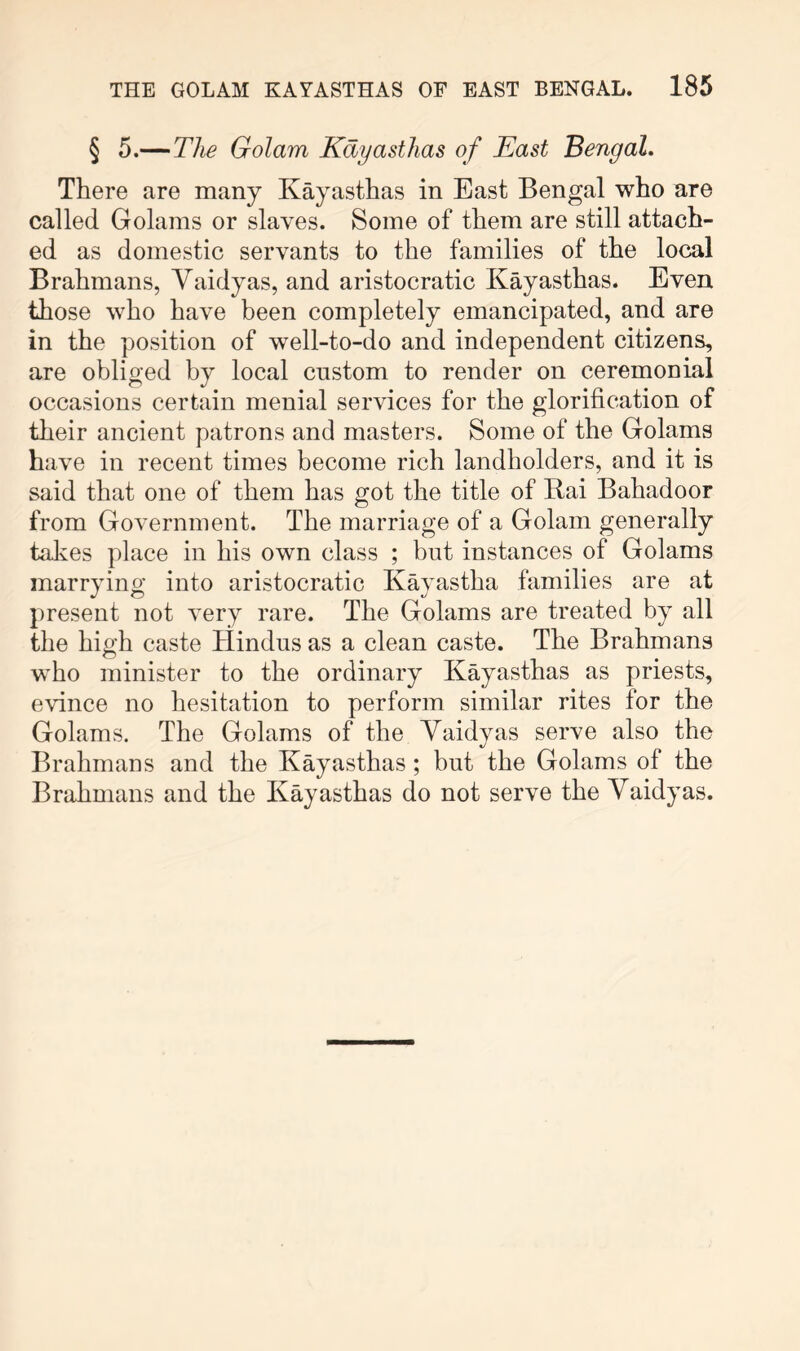 § 5.—The Golam Kayastlias of East Bengal. There are many Kayasthas in East Bengal who are called Golams or slaves. Some of them are still attach- ed as domestic servants to the families of the local Brahmans, Vaidyas, and aristocratic Kayasthas. Even those who have been completely emancipated, and are in the position of well-to-do and independent citizens, are obliged by local custom to render on ceremonial occasions certain menial services for the glorification of their ancient patrons and masters. Some of the Golams have in recent times become rich landholders, and it is said that one of them has got the title of Rai Bahadoor from Government. The marriage of a Golam generally talves place in his own class ; but instances of Golams marrying into aristocratic Kayastha families are at present not very rare. The Golams are treated by all the high caste Hindus as a clean caste. The Brahmans who minister to the ordinary Kayasthas as priests, evince no hesitation to perform similar rites for the Golams. The Golams of the Yaidyas serve also the Brahmans and the Kayasthas; but the Golams of the Brahmans and the Kayasthas do not serve the Yaidyas.