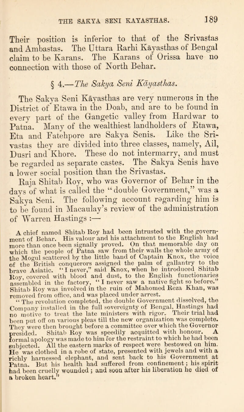 Their position is inferior to that of the Srivastas and Ambastas. The Uttara Rarhi Kayasthas of Bengal claim to be Karans. The Karans of Orissa have no connection with those of North Behar. § 4.—The Sahja Seni Kayasthas, The Sakya Seni Kayasthas are very numerous in the District of Etawa in the Doab, and are to be found in every part of the Gangetic valley from Hardwar to Patna. Many of the wealthiest landholders of Etawa, Eta and Fatehpore are Sakya Senis. Like the Sri- vastas they are divided into three classes, namely, Ail, Dusri and Khore. These do not intermarry, and must be regarded as separate castes. The Sakya Senis have a lower social position than the Srivastas. Baja Shitab Roy, who was Governor of Behar in the days of what is called the “ double Government,” was a Sakya Seni. The following account regarding him is to be found in Macaulay’s review of the administration of Warren Hastings :— A chief named Shitab Roy had been intrusted with the govern- ment of Behar. His valour and his attachment to the English had more than once been signally proved. On that memorable day on which the people of Patna saw from their walls the whole army of the Mogul scattered by the little band of Caxjtain Knox, the voice of the British conquerors assigned the palm of gallantry to the brave Asiatic. “ I never,” said Knox, when he introduced Shitab Roy, covered with blood and dust, to the English functionaries assembled in the factory, “ I never saw a native fight so before.” Shitab Roy was involved in the ruin of Mahomed Reza Khan, was removed from office, and was placed under arrest. “ The revolution completed, the double Government dissolved, the Company installed in the full sovereignty of Bengal, Hastings had no motive to treat the late ministers with rigor. Their trial had been put off on various pleas till the new organization was complete. They were then brought before a committee over which the Governor presided. Shitab Roy was speedily acquitted with honour. A formal apology was made to him for the restraint to which he had been subjected. All the eastern marks of respect were bestowed on him. He was clothed in a robe of state, presented with jewels and with a richly harnessed elephant, and sent back to his Government at Patna. But his health had suffered from confinement; his spirit had been cruelly wounded ; and soon after his liberation he died of a broken heart.”