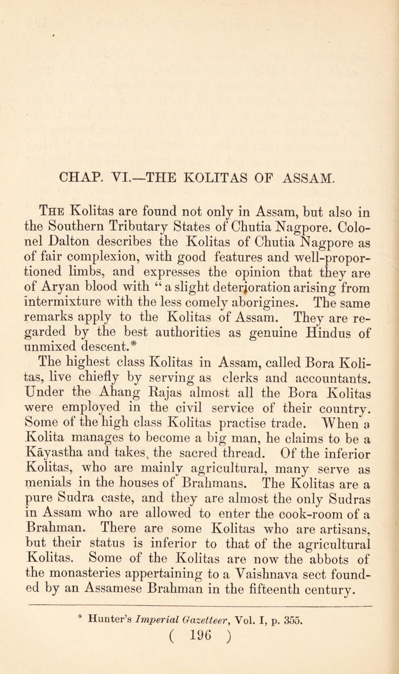 CHAP. VI.—THE KOLITAS OF ASSAM. The Kolitas are found not only in Assam, but also in tbe Southern Tributary States of Cbutia ^^agpore. Colo- nel Dalton describes the Kolitas of Cbutia Nagpore as of fair complexion, with good features and well-propor- tioned limbs, and expresses tbe opinion that they are of Aryan blood with “ a slight deterioration arising from intermixture with the less comely aborigines. The same remarks apply to the Kolitas of Assam. They are re- garded by the best authorities as genuine Hindus of unmixed descent.* The highest class Kolitas in Assam, called Bora Koli- tas, live chiefly by serving as clerks and accountants. Under the Ahang Kajas almost all the Bora Kolitas were employed in the civil service of their country. Some of the high class Kolitas practise trade. When a Kolita manages to become a big man, he claims to be a Kayastha and takes, the sacred thread. Of the inferior Kolitas, who are mainly agricultural, many serve as menials in the houses of Brahmans. The Kolitas are a pure Sudra caste, and they are almost the only Sudras in Assam who are allowed to enter the cook-room of a Brahman. There are some Kolitas who are artisans, but their status is inferior to that of the agricultural Kolitas. Some of the Kolitas are now the abbots of the monasteries appertaining to a Yaishnava sect found- ed by an Assamese Brahman in the fifteenth century. * Hunter’s Imperial Gazetteer, Vol. I, p. 355. ( lye )