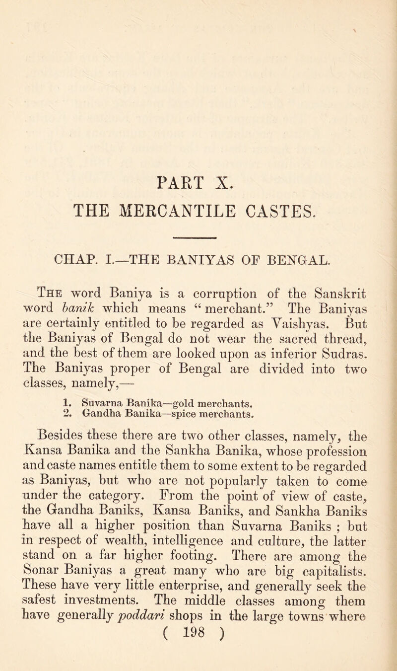 PART X. THE MERCANTILE CASTES. CHAP. I.—THE BANIYAS OP BENGAL. The word Baniya is a corruption of the Sanskrit word hanik which means “ merchant.” The Baniyas are certainly entitled to be regarded as Vaishyas. But the Baniyas of Bengal do not wear the sacred thread, and the best of them are looked upon as inferior Sudras. The Baniyas proper of Bengal are divided into two classes, namely,— 1. Suvarna Banika—gold merchants. 2. Gandha Banika—spice merchants. Besides these there are two other classes, namely, the Kansa Banika and the Sankha Banika, whose profession and caste names entitle them to some extent to be regarded as Baniyas, but who are not popularly taken to come under the category. From the point of view of caste, the Gandha Baniks, Kansa Baniks, and Sankha Baniks have all a higher position than Suvarna Baniks ; but in respect of wealth, intelligence and culture, the latter stand on a far higher footing. There are among the Sonar Baniyas a great many who are big capitalists. These have very little enterprise, and generally seek the safest investments. The middle classes among them have generally poddari shops in the large towns where