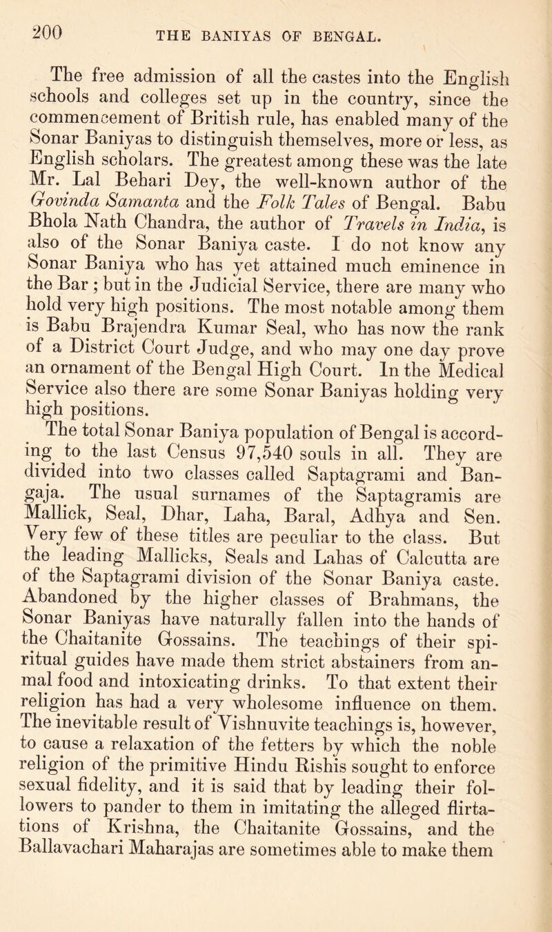 The free admission of all the castes into the English schools and colleges set up in the country, since the commencement of British rule, has enabled many of the Sonar Baniyas to distinguish themselves, more or less, as English scholars. The greatest among these was the late Mr. Lai Behari Ley, the well-known author of the Govinda Samanta and the Folk Tales of Bengal. Babu Bhola E^ath Chandra, the author of Travels in India^ is also of the Sonar Baniya caste. I do not know any Sonar Baniya who has yet attained much eminence in the Bar ; but in the Judicial Service, there are many who hold very high positions. The most notable among them is Babu Brajendra Kumar Seal, who has now the rank of a District Court Judge, and who may one day prove an ornament of the Bengal High Court. In the Medical Service also there are some Sonar Baniyas holding very high positions. The total Sonar Baniya population of Bengal is accord- ing to the last Census 97,540 souls in all. They are divided into two classes called Saptagrami and Ban- gaja.^ The usual surnames of the Saptagramis are Mallick, Seal, Dhar, Laha, Baral, Adhya and Sen. Very few of these titles are peculiar to the class. But the leading Mallicks, Seals and Lahas of Calcutta are of the Saptagrami division of the Sonar Baniya caste. Abandoned by the higher classes of Brahmans, the Sonar Baniyas have naturally fallen into the hands of the Chaitanite Grossains. The teachings of their spi- ritual guides have made them strict abstainers from an- mal food and intoxicating drinks. To that extent their religion has had a very wholesome influence on them. The inevitable result of Yishnuvite teachings is, however, to cause a relaxation of the fetters by which the noble religion of the primitive Hindu Rishis sought to enforce sexual fidelity, and it is said that by leading their fol- lowers to pander to them in imitating the alleged flirta- tions of Krishna, the Chaitanite Gossains, and the Ballavachari Maharajas are sometimes able to make them