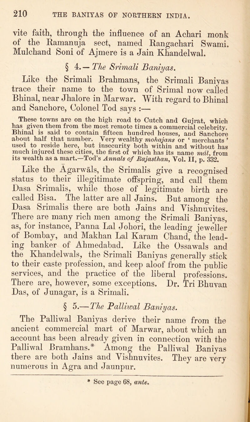 vite faith, through the influence of an Achari monk of the Ramanuja sect, named Rangachari Swami. Mulchand Soni of Ajmere is a Jain Khandelwal. § 4. — The Srimali Baniyas, Like the Srimali Brahmans, the Srimali Baniyas trace their name to the town of Srimal now called Bhinal, near Jhalore in Mar war. With regard to Bhinal and Sanchore, Colonel Tod says :— These towns are on the high road to Cutch and Gujrat, which has given them from the most remote times a commercial celebrity. Bhinal is said to contain fifteen hundred houses, and Sanchore about half that number. Very wealthy mohajans or ‘ merchants ’ used to reside here, but insecurity both within and without has much injured these cities, the first of which has its name mdl, from its wealth as a mart.—Tod’s Annals of Rajasthan, Vol. II, p. 332. Like the AgarwMs, the Srimalis give a recognised status to their illegitimate offspring, and call them Dasa Srimalis, while those of legitimate birth are called Bisa. The latter are all Jains. But among the Dasa Srimalis there are both Jains and Yishnuvites. There are many rich men among the Srimali Baniyas, as, for instance, Banna Lai Johori, the leading jeweller of Bombay, and Makhan Lai Karam Chand, the lead- ing banker of Ahmedabad. Like the Ossawals and the Khandelwals, the Srimali Baniyas generally stick to their caste profession, and keep aloof from the public services, and the practice of the liberal professions. There are, however, some exceptions. Dr. Tri Bhuvan Das, of Junagar, is a Srimali. § 5.—The Palliiual Baniyas. The Palliwal Baniyas derive their name from the ancient commercial mart of Marwar, about which an account has been already given in connection with the Palliwal Bramhans.* Among the Palliwal Baniyas there are both Jains and Vishnuvites. They are very numerous in Agra and Jaunpur. * See page 68, ante.