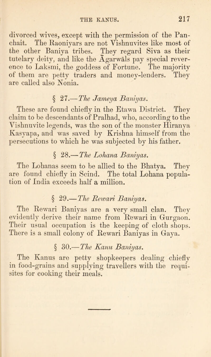 divorced wives, except with the permission of the Pan- chait. The Raoniyars are not Vishnuvites like most of the other Baniya tribes. They regard Siva as their tutelary deity, and like the Agarwals pay special rever- ence to Laksmi, the goddess of Fortune. The majority of them are petty traders and money-lenders. They are called also Nonia. § 27.—The Jameya Baniyas. These are found chiefly in the Etawa District. They claim to be descendants of Pralhad, who, according to the Vishnuvite legends, was the son of the monster Hiranya Kasyapa, and was saved by Krishna himself from the persecutions to which he was subjected by his father. § 28.— The Lohana Baniyas. The Lohanas seem to be allied to the Bhatya. They are found chiefly in Scind. The total Lohana popula- tion of India exceeds half a million. § 29.— The Rewari Baniyas. The Bewari Baniyas are a very small clan. They evidently derive their name from Rewari in Gurgaon. Their usual occupation is the keeping of cloth shops. There is a small colony of Rewari Baniyas in Gaya. § 30.—The Kanu Baniyas. The Kanus are petty shopkeepers dealing chiefly in food-grains and supplying travellers with the requi- sites for cooking their meals.