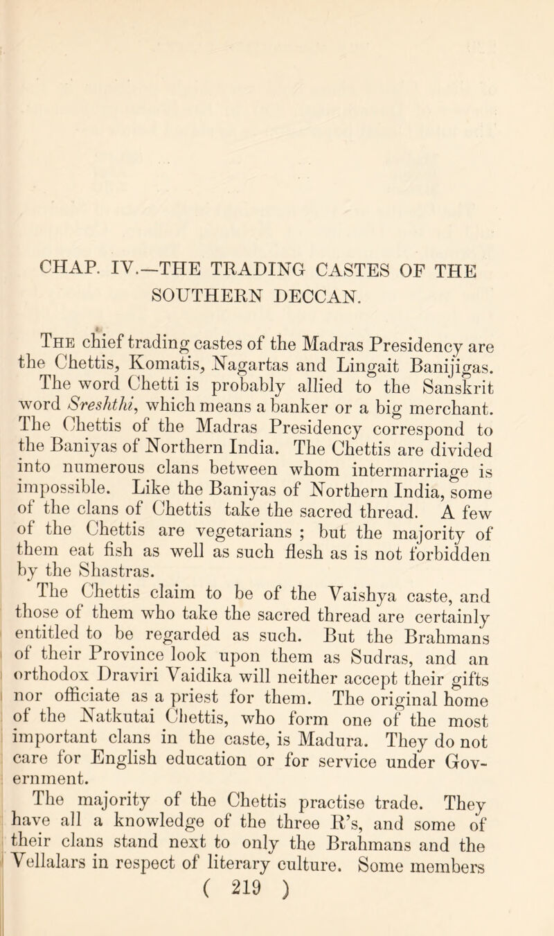 SOUTHERN DECCAN. i The chief trading castes of the Madras Presidency are the Chettis, Komatis, .l^agartas and Lingait Banijigas. The word Chetti is probably allied to the Sanskrit word Sreshthi, which means a banker or a big merchant. The Chettis of the Madras Presidency correspond to the Baniyas of Northern India. The Chettis are divided into numerous clans between whom intermarriage is impossible. Like the Baniyas of Northern India, some of the clans of Chettis take the sacred thread. A few of the Chettis are vegetarians ; but the majority of them eat fish as well as such flesh as is not forbidden by the Shastras. The Chettis claim to be of the Vaishya caste, and those of them who take the sacred thread are certainly entitled to be regarded as such. But the Brahmans of their Province look upon them as Sudras, and an orthodox^ Draviri Vaidika will neither accept their gifts nor officiate as a priest for them. The original home of the Natkutai Ciiettis, who form one of the most important clans in the caste, is Madura. They do not care for English education or for service under Gov- ernment. The majority of the Chettis practise trade. They have all a knowledge of the three K’s, and some of their clans stand next to only the Brahmans and the Vellalars in respect of literary culture. Some members