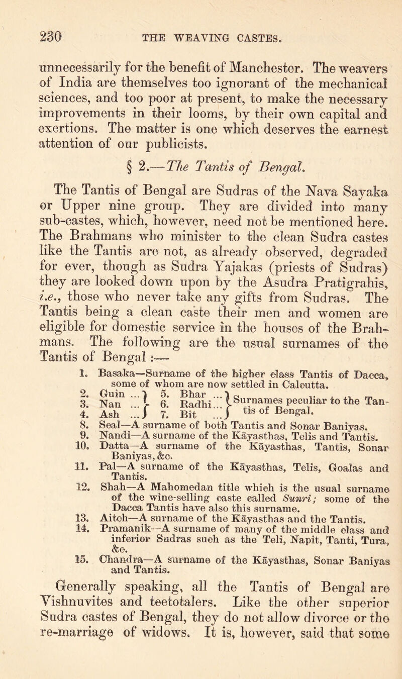 unnecessarily for the benefit of Manchester. The weavers of India are themselves too ignorant of the mechanical sciences, and too poor at present, to make the necessary improvements in their looms, by their own capital and exertions. The matter is one which deserves the earnest attention of our publicists. § 2.—The Tantis of Bengal. The Tantis of Bengal are Sudras of the ^lava Sayaka or Upper nine group. They are divided into many sub-castes, which, however, need not be mentioned here. The Brahmans who minister to the clean Sudra castes like the Tantis are not, as already observed, degraded for ever, though as Sudra Yajakas (priests of Sudras) they are looked down upon by the Asudra Pratigrahis, i.e., those who never take any gifts from Sudras. The Tantis being a clean caste their men and women are eligible for domestic service in the houses of the Brah-^ mans. The following are the usual surnames of the Tantis of Bengal~ 1, 2. 3. 4. 8. 9. 10. 11. 12. 13. 14. 15. ' ? Surnames peculiar to the Tan- Basaka—Surname of the higher elass Tantis of Dacca some of whom are now settled in Calcutta. Guin ...1 5. Bhar Nan ... I 6. Radhi... > .. r Ash ..J T. Bit ...J t>s of Bengal. Seal—A surname of both Tantis and Sonar Baniyas. Nandi—A surname of the Kaiyasthas, Telis and Tantis. Datta—A surname of the Kayasthas, Tantis, Sonar Baniyas, &c. Pal—A surname of the KSyasthas, Telis, Goalas and Tantis. Shah—A Mahomedan title which is the usual surname of the wine-selling caste called Sunri; some of the Dacca Tantis have also this surname. Aitoh—A surname of the Kayasthas and the Tantis. Pramanik—A surname of many of the middle class and inferior Sudras such as the Teli, Napit, Tanti, Tura, &c. Chandra—A surname of the Kayasthas, Sonar Baniyas and Tantis. Generally speaking, all the Tantis of Bengal are Yishnuvites and teetotalers. Like the other superior Sudra castes of Bengal, they do not allow divorce or the re-marriage of widows. It is, however, said that some