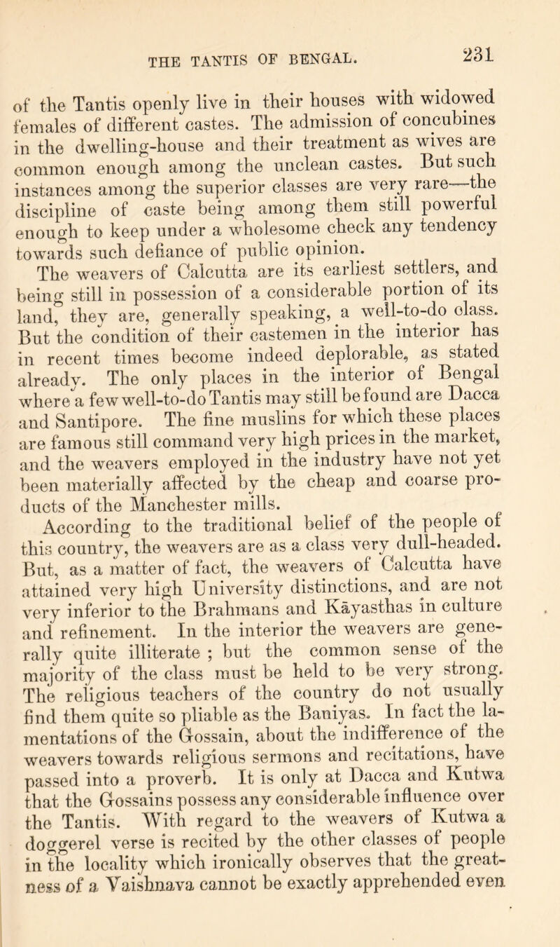 THE TANTIS OF BENGAL. of tlie Tantis openly live in their houses with widowed females of different castes. The admission of concubines in the dwelling-house and their treatment as wives are common enough among the unclean castes. But such instances among the superior classes are very rare—the discipline of caste being among them still powerful enough to keep under a wholesome check any tendency towards such defiance of public opinion. The weavers of Calcutta are its earliest settlers, and being still in possession of a considerable portion of its land, they are, generally speaking, a well-to-do class. But the condition of their castemen in the interior has in recent times become indeed deplorable, as stated already. The only places in the interior of Bengal where a few well-to-do Tantis may still be found are Dacca and Santipore. The fine muslins for which these places are famous still command very high prices in the market, and the weavers employed in the industry have not yet been materially affected by the cheap and coarse pro- ducts of the Manchester mills. According to the traditional belief of the people of this country, the weavers are as a class very dull-headed. But, as a matter of fact, the weavers of Calcutta have attained very high University distinctions, and are not very inferior to the Brahmans and Kayasthas in culture and refinement. In the interior the weavers are gene- rally quite illiterate ; but the common sense of the majority of the class must be held to be very strong. The religious teachers of the country do not usually find them quite so pliable as the Baniyas. In fact the la- mentations of the Cossain, about the indifference of the weavers towards religious sermons and recitations, have passed into a proverb. It is only at Dacca and Kutwa that the Gossains possess any considerable influence over the Tantis. With regard to the weavers of Kutwa a doggerel verse is recited by the other classes of people in the locality which ironically observes that the great- ness of a Vaishnava cannot be exactly apprehended even