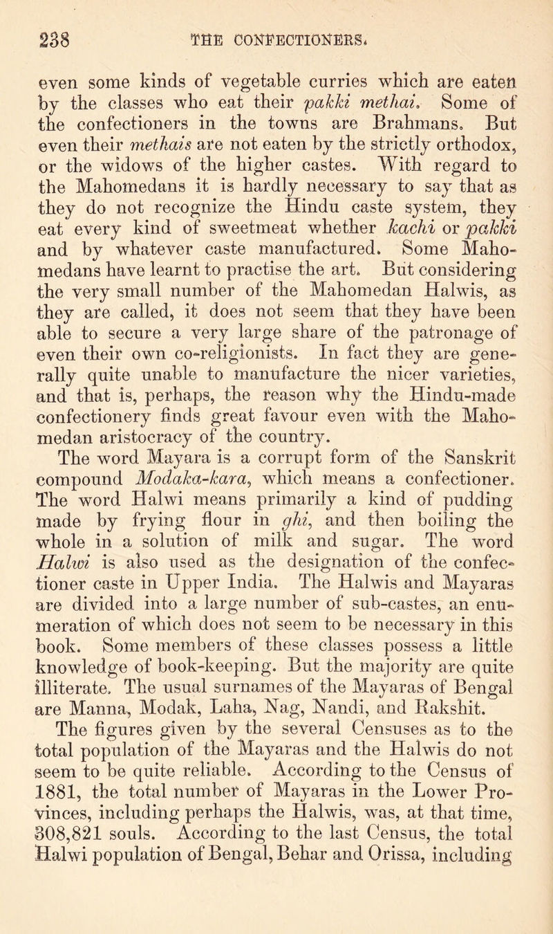 even some kinds of vegetable curries wbicb are eaten by the classes who eat their pakki methai. Some of the confectioners in the towns are Brahmans, But even their methais are not eaten by the strictly orthodox, or the widows of the higher castes. With regard to the Mahomedans it is hardly necessary to say that as they do not recognize the Hindu caste system, they eat every kind of sweetmeat whether kachi or pakki and by whatever caste manufactured. Some Maho- medans have learnt to practise the art. But considering the very small number of the Mahomedan Halwis, as they are called, it does not seem that they have been able to secure a very large share of the patronage of even their own co-religionists. In fact they are gene- rally quite unable to manufacture the nicer varieties, and that is, perhaps, the reason why the Hindu-made confectionery finds great favour even with the Maho- medan aristocracy of the country. The word Mayara is a corrupt form of the Sanskrit compound Modaka^kara^ which means a confectioner. The word Halwi means primarily a kind of pudding made by frying flour in ghi^ and then boiling the whole in a solution of milk and sugar. The word Halim is also used as the designation of the confec- tioner caste in Upper India. The Halwis and Mayaras are divided into a large number of sub-castes, an enu- meration of which does not seem to be necessary in this book. Some members of these classes possess a little knowledge of book-keeping. But the majority are quite illiterate. The usual surnames of the Mayaras of Bengal are Manna, Modak, Laha, Nag, Nandi, and Eakshit. The figures given by the several Censuses as to the total population of the Mayaras and the Halwis do not seem to be quite reliable. According to the Census of 1881, the total number of Mayaras in the Lower Pro- vinces, including perhaps the Halwis, was, at that time, 308,821 souls. According to the last Census, the total Halwi population of Bengal, Behar and Orissa, including