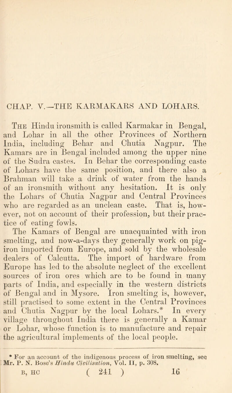 CHAP. V.-THE KARMAKARS AND LOHARS. The Hindu ironsmith is called Karmakar in Benoral, and Lohar in all the other Provinces of Northern India, including Behar and Chutia Nagpur. The Kamars are in Bengal included among the upper nine of the Sudra castes. In Behar the corresponding caste of Lohars have the same position, and there also a Brahman will take a drink of water from the hands of an ironsmith without any hesitation. It is only the Lohars of Chutia Nagpur and Central Provinces who are regarded as an unclean caste. That is, how- ever, not on account of their profession, but their prac- tice of eating fowls. The Kamars of Bengal are unacquainted with iron smelting, and now-a-days they generally work on pig- iron imported from Europe, and sold by the wholesale dealers of Calcutta. The import of hardware from Europe has led to the absolute neglect of the excellent sources of iron ores which are to be found in many parts of India, and especially in the western districts of Bengal and in Mvsore. Iron smelting is, however, still jjractised to some extent in the Central Provinces and Chutia Nagpur by the local Lohars.* In every village throughout India there is generally a Kamar or Lohar, whose function is to manufacture and repair the agricultural implements of the local people. * For an account of the indigenous process of iron smelting, see Mr. P. N. Bose’s Hindu, Civilisation, Vol. 11, p. 308.