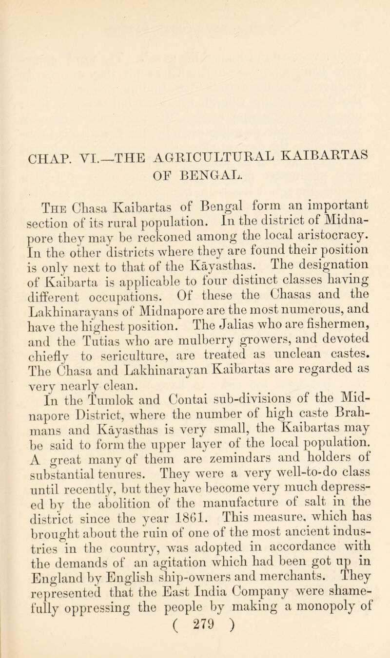 CHAR VI.—THE AGRICULTURAL KAIBARTAS OF BENGAL. The Cliasa Kaibartas of Bengal form an important section of its rural population. In the district of Midna- pore they may be reckoned among the local aristocracy. In the other districts where they are found their position is only next to that of the Kayasthas. The designation of Kaibarta is applicable to four distinct classes having different occupations. Of these the Chasas and the Lakhinarayans of Midnapore are the most numerous, and have the highest position. The Jalias who are fishermen, and the Tutias who are mulberry growers, and devoted chiefly to sericulture, are treated as unclean castes. The Chasa and Lakhinarayan Kaibartas are regarded as very nearly clean. In the Tumlok and Contai sub-divisions of the Mid- napore District, where the number of high caste Brah- mans and Kayasthas is very small, the Kaibartas niay be said to form the upper layer of the local population. A great many of them are zemindars and holders of substantial tenures. They were a very well-to-do class until recently, but they have become very much depress- ed by the abolition of the manufacture of salt in the district since the year I8GI. This measure, which has brought about the ruin of one of the most ancient indus- tries in the country, was adopted in accordance with the demands of an agitation which had been got up in England by English ship-owners and merchants. They represented that the East India Company were shame- fully oppressing the people by making a monopoly of