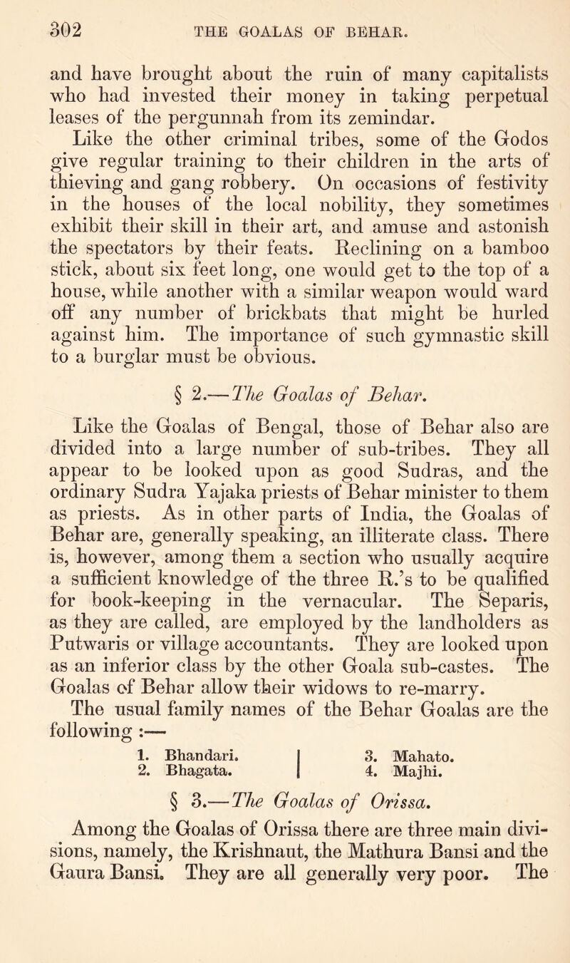 and have brought about the ruin of many capitalists who had invested their money in taking perpetual leases of the pergunnah from its zemindar. Like the other criminal tribes, some of the Godos give regular training to their children in the arts of thieving and gang robbery. On occasions of festivity in the houses of the local nobility, they sometimes exhibit their skill in their art, and amuse and astonish the spectators by their feats. Reclining on a bamboo stick, about six feet long, one would get to the top of a house, while another with a similar weapon would ward off any number of brickbats that might be hurled against him. The importance of such gymnastic skill to a burglar must be obvious. § 2.— The Goalas of Behar. Like the Goalas of Bengal, those of Behar also are divided into a large number of sub-tribes. They all appear to be looked upon as good Sudras, and the ordinary Sudra Yajaka priests of Behar minister to them as priests. As in other parts of India, the Goalas of Behar are, generally speaking, an illiterate class. There is, however, among them a section who usually acquire a sufficient knowledge of the three R.’s to be qualified for book-keeping in the vernacular. The Separis, as they are called, are employed by the landholders as Putwaris or village accountants. They are looked upon as an inferior class by the other Goala sub-castes. The Goalas of Behar allow their widows to re-marry. The usual family names of the Behar Goalas are the following :— 1. Bhandari. I 3. Mahato. 2. Bhagata. | 4. Majhi. § 3.— The Goalas of Orissa, Among the Goalas of Orissa there are three main divi- sions, namely, the Krishnaut, the Mathura Bansi and the Gaura Bansi. They are all generally very poor. The