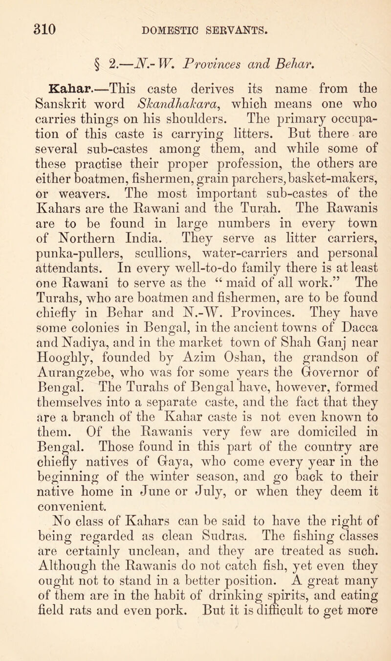 § 2.—N.-W, Provinces and Beliar, Kahar.—This caste derives its name from the Sanskrit word Shandlialcara^ which means one who carries things on his shonlders. The primary occupa- tion of this caste is carrying litters. But there are several sub-castes among them, and while some of these practise their proper profession, the others are either boatmen, fishermen, grain parchers,basket-makers, or weavers. The most important sub-castes of the Kahars are the Rawani and the Turah. The Rawanis are to he found in large numbers in every town of Northern India. They serve as litter carriers, punka-pullers, scullions, water-carriers and personal attendants. In every well-to-do family there is at least one Rawani to serve as the “ maid of all work.” The Turahs, who are boatmen and fishermen, are to be found chiefiy in Behar and N.-W. Provinces. They have some colonies in Bengal, in the ancient towns of Dacca and Nadiya, and in the market town of Shah Ganj near Hooghly, founded by Azim Oshan, the grandson of Aurangzebe, who was for some years the Governor of Bengal. The Turahs of Bengal have, however, formed themselves into a separate caste, and the fact that they are a branch of the Kahar caste is not even known to them. Of the Rawanis very few are domiciled in Bengal. Those found in this part of the country are chiefly natives of Gaya, who come every year in the beginning of the winter season, and go back to their native home in June or July, or when they deem it convenient. No class of Kahars can be said to have the right of being regarded as clean Sudras. The fishing classes are certainly unclean, and they are treated as such. Although the Rawanis do not catch fish, yet even they ought not to stand in a better position. A great many of them are in the habit of drinking spirits, and eating field rats and even pork. But it is difficult to get more