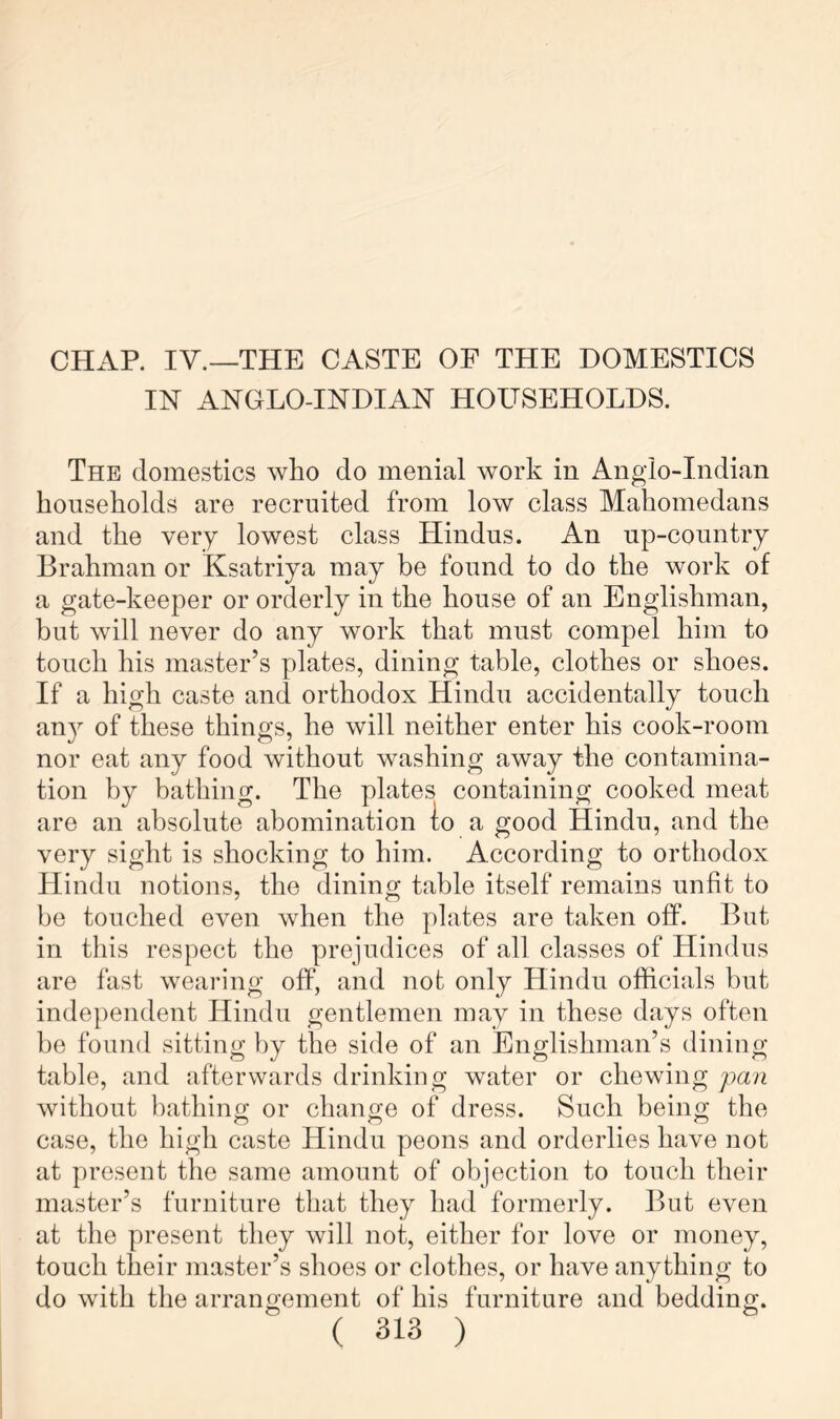 CHAR IV.—THE CASTE OF THE DOMESTICS IN ANGLO-INDIAN HOUSEHOLDS. The domestics who do menial work in Anglo-Indian households are recruited from low class Mahomedans and the very lowest class Hindus. An up-country Brahman or Ksatriya may be found to do the work of a gate-keeper or orderly in the house of an Englishman, but will never do any work that must compel him to touch his master’s plates, dining table, clothes or shoes. If a high caste and orthodox Hindu accidentally touch an}^ of these things, he will neither enter his cook-room nor eat any food without washing away the contamina- tion by bathing. The plates containing cooked meat are an absolute abomination io a good Hindu, and the very sight is shocking to him. According to orthodox Hindu notions, the dining table itself remains unfit to be touched even when the plates are taken off. But in this respect the prejudices of all classes of Hindus are fast wearing off, and not only Hindu officials but indej)endent Hindu gentlemen may in these days often he found sitting by the side of an Englishman’s dining table, and afterwards drinking water or chewing pan without bathiiifT or change of dress. Such being the case, the high caste Hindu peons and orderlies have not at present the same amount of objection to touch their master’s furniture that they had formerly. But even at the present they will not, either for love or money, touch their master’s shoes or clothes, or have anything to do with the arrangement of his furniture and bedding.