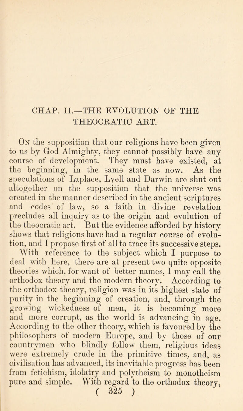 CHAP. IT.—THE EYOLUTIOH OE THE THEOCRATIC ART. On the supposition that our religions have been given to us by God Almighty, they cannot possibly have any course of development. They must have existed, at the beginning, in the same state as now. As the speculations of Laplace, Lyell and Darwin are shut out altogether on the supposition that the universe was created in the manner described in the ancient scriptures and codes of law, so a faith in divine revelation precludes all inquiry as to the origin and evolution of the theocratic art. But the evidence afforded by history shows that religions have had a regular course of evolu- tion, and I propose first of all to trace its successive steps. With reference to the subject which I purpose to deal with here, there are at present two quite opposite theories which, for want of better names, I may call the orthodox theory and the modern theory. According to the orthodox theory, religion was in its highest state of purity in the beginning of creation, and, through the growing wickedness of men, it is becoming more and more corrupt, as the world is advancing in age. According to the other theory, which is favoured by the philosophers of modern Europe, and by those of our countrymen who blindly follow them, religious ideas were extremely crude in the primitive times, and, as civilisation has advanced, its inevitable progress has been from fetichism, idolatry and polytheism to monotheism pure and simple. With regard to the orthodox theory,