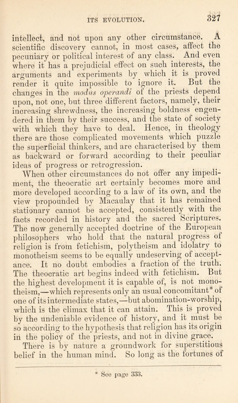 hl intellect, and not upon any other circumstance. A scientific discovery cannot, in most cases, affect the pecuniary or political interest of any class. And even where it has a prejudicial effect on such interests, the arguments and experiments by which it is proved render it quite impossible to ignore it. But the changes in the modus operandi of the priests depend upon, not one, but three different factors, namely, their increasing shrewdness, the increasing boldness engen- dered in them by their success, and the state of society with which they have to deal. Hence, in theology there are those complicated movements which puzzle the superficial thinkers, and are characterised by them as backward or forward according to their peculiar ideas of progress or retrogression. When other circumstances do not offer any impedi- ment, the theocratic art certainly becomes more and more developed according to a law of its own, and the view propounded by Macaulay that it has remained stationary cannot be accepted, consistently with the facts recorded in history and the sacred Scriptures. The now generally accepted doctrine of the European philosophers who hold that the natural progress of religion is from fetichism, polytheism and idolatry to monotheism seems to be equally undeserving of accept- ance. It no doubt embodies a fraction of the truth. The theocratic art begins indeed with fetichism. But the highest development it is capable of, is not mono- theism,—which represents only an usual concomitant* of one of its intermediate states,—but abomination-worship, which is the climax that it can attain. This is proved by the undeniable evidence of history, and it must be so according to the hypothesis that religion has its origin in the policy of the priests, and not in divine grace. There is by nature a groundwork for superstitious belief in the human mind. So long as the fortunes of * See page 333.