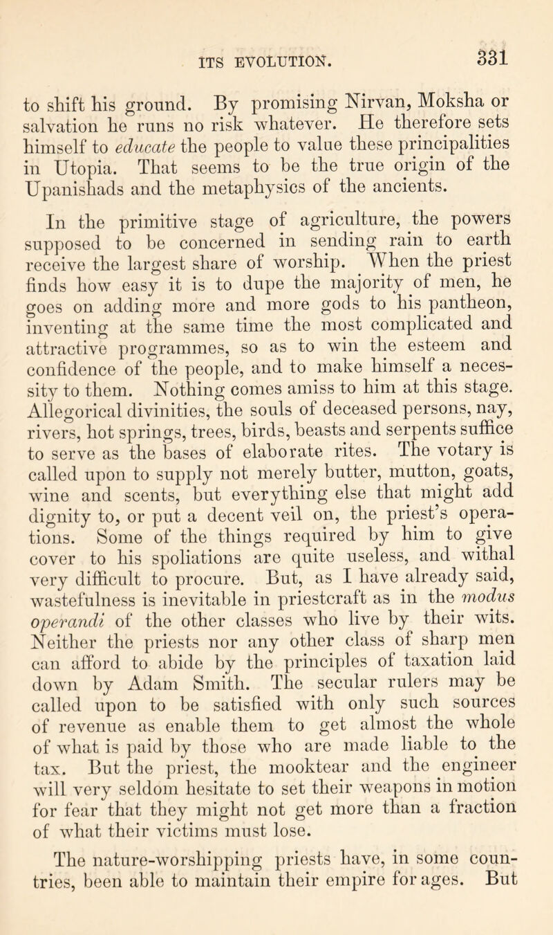 to shift his ground. By promising Mrvan, Moksha or salvation he runs no risk whatever. He therefore sets himself to educate the people to valae these principalities in Utopia. That seems to be the true origin of the Upanishads and the metaphysics of the ancients. In the primitive stage of agriculture, the powers supposed to be concerned in sending rain to earth receive the largest share of worship. When the priest finds how easy it is to dupe the majority of men, he goes on adding more and more gods to his pantheon, inventing at the same time the most complicated and attractive programmes, so as to win the esteem and confidence of the people, and to make himself a neces- sity to them. Nothing comes amiss to him at this stage. Allegorical divinities, the souls of deceased persons, nay, rivers, hot springs, trees, birds, beasts and serpents suffice to serve as the bases of elaborate rites. The votary is called upon to supply not merely butter, mutton, goats, wine and scents, but everything else that might add dignity to, or put a decent veil on, the priest’s opera- tions. Some of the things required by him to give cover to his spoliations are quite useless, and withal very difficult to procure. But, as I have already said, wastefulness is inevitable in priestcraft as in the modus operandi of the other classes who live by their wits. Neither the priests nor any other class of sharp men can afford to abide by the principles of taxation laid down by Adam Smith. The secular rulers may be called upon to be satisfied with only such sources of revenue as enable them to get almost the whole of what is paid by those who are made liable to the tax. But the priest, the mooktear and the engineer will very seldom hesitate to set their weapons in motion for fear that they might not get more than a fraction of what their victims must lose. The nature-worshipping priests have, in some coun- tries, been able to maintain their empire for ages. But