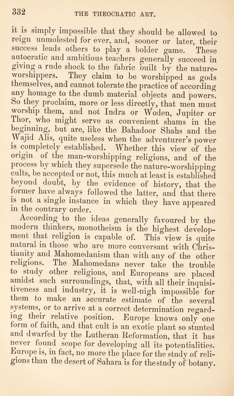 it is simply impossible that they should be allowed to reign unmolested for ever, and, sooner or later, their success leads others to play a bolder game. These autocratic and ambitious teachers generally succeed in giving a rude shock to the fabric built by the nature- worshippers. They claim to be worshipped as gods themselves, and cannot tolerate the practice of according any homage to the dumb material objects and powers. So they proclaim, more or less directly, that men must worship them, and not Indra or Woden, Jupiter or Thor, who might serve as convenient shams in the beginning, but are, like the Bahadoor Shahs and the Wajid Alis, quite useless when the adventurer’s power is completely established. Whether this view of the origin of the man-worshipping religions, and of the piocess by which they supersede the nature-worshipping cults, be accepted or not, this much at least is established beyond doubt, by the evidence of history, that the former have always followed the latter, and that there is not a single instance in which they have appeared in the contrary order. According to the ideas generally favoured by the modem thinkers, monotheism is the highest develop- ment that religion is capable of. This view is quite natural in those who are more conversant with Chris- tianity and Mahomedanism than with any of the other religions. The Mahomedans never take the trouble to study other religions, and Europeans are placed amidst such surroundings, that, with all their inquisi- tiveness and industry, it is well-nigh impossible for them to make an accurate estimate of the several systems,^ or to arrive at a correct determination regard- ing their relative position. Europe knows only one form of faith, and that cult is an exotic plant so stunted and dwarfed by the Lutheran Reformation, that it has never found scope for developing all its potentialities. Euiope is, in fact, no more the place for the study of reli- gions than the desert of Sahara is for the study of botany.